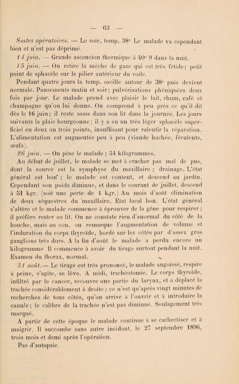 Suites opératoires. — Le soir, temp. 38° Le malade va cependant bien et n’est pas déprimé. , 14 juin. Grande ascencion thermique à 40° 9 dans la nuit. 15 juin. —• On retire la mèche de gaze qui est très fétide; petit point de sphacèle sur le pilier antérieur du voile. Pendant quatre jours la temp. oscille autour de 38° puis devient normale. Pansements matin et soir; pulvérisations phéniquées deux fois par jour. Le malade prend avec plaisir le lait, rhum, café et champagne qu’on lui donne. On comprend à peu près ce qu’il dit dès le 16 juin; il reste assjs dans son lit dans la journée. Les jours suivants la plaie bourgeonne; il y a eu un très léger sphacèle super¬ ficiel en deux ou trois points, insuffisant pour ralentir la réparation. L’alimentation est augmentée peu à peu (viande hachée, féculents, œufs). .26 juin. — On pèse le malade ; 54 kilogrammes. Au début de juillet, le malade se met à cracher pas mal de pus, dont la source est la symphyse du maxillaire ; drainage. L’état général est bon’ ; le malade est content, et descend au jardin. Cependant son poids diminue, et dans le courant de juillet, descend à 51 kgr. (soit une perte de 4 kgr.) Au mois d’août élimination de deux séquestres du 'maxillaire. Etat local bon. L’état général s’altère et le malade commence à éprouver de la gêne pour respirer ; il préfère rester au lit. On ne constate rien d’anormal du côté de la bouche, mais au cou, on remarque l’augmentation de volume et l’induration du corps thyroïde, bordé sur les côtés par d’assez gros ganglions très durs. A la fin d’août le malade a perdu encore un kilogramme 11 commence à avoir du tirage surtout pendant la nuit. Examen du tborax, normal. 31 août.— Le tirage est très prononcé, le malade angoissé, respire à peine, s’agite, se lève. A midi, trachéotomie. Le corps thyroïde, infiltré par le cancer, recouvre une partie du larynx, et a déplacé la trachée considérablement à droite; ce n’est qu’après vingt minutes de recherches de tous côtés, qu’on arrive à l’ouvrir et a introduire la canule; le calibre de la trachée n’est pas diminué. Soulagement très marqué. A partir de cette époque le malade continue à se cachectiser et à maigrir. Il succombe sans autre incident, le 27 septembre 1896, trois mois et demi après l'opération. Pas d’autopsie.