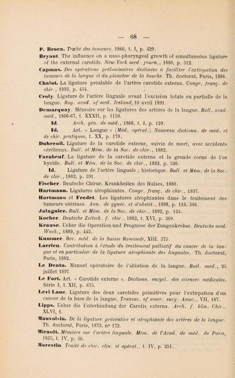 P. Broea. Traité des tumeurs, 1866, t. I, p. 429. Bryaut. The influence on a naso-pharyngeal growth of simultaneous ligature of the external carotids. New-York med journ., 1880, p. 512. Capmas. Des opérations préliminaires destinées à faciliter Vextirpation des tumeurs de la langue et du plancher de la bouche. Th. doctorat, Paris, 1886. Chalot. La ligature préalable de l'artère carotide externe. Congr. franç. de chir., 1893, p. 454. Croly. Ligature de l’artère linguale avant l’excision totale ou partielle de la langue. Roy. acad. of med. Ireland, 10 avril 1891. Demarquay. Mémoire sur les ligatures des artères de la langue. Bull. acad. mèd., 1866-67, t. XXXII, p. 1150. Id. Arch. gén. deméd., 1868, t. I, p. 129. Id. Art. « Langue » (Mèd. opérât.) Nouveau dictionn. de mèd. et de chir. pratiques, t. XX, p. 179. Dubreuil. Ligature de la carotide externe, suivie de mort, avec accidents cérébraux. Bull, et Mém. de la Soc. de chir., 1882. Farabeuf. La ligature de la carotide externe et la grande corne de l’os hyoïde. Bull, et Mém. de la Soc. de chir., 1882, p. 520. Id. Ligature de l’artère linguale ; historique. Bull. et Mém. de la Soc. de chir., 1882, p. 591. Fischer. Deutsche Chirur. Krankheiten des Halses, 1880. Hartmann. Ligatures atrophiantes. Congr. franç. de chir., 1897. Hartmann et Fredet. Les ligatures atrophiantes dans le traitement des tumeurs utérines. Ann. de gynéc. et d'obstêt., 1898, p. 110, 306. Jalaguier. Bull, et Mém. de la Soc. de chir., 1892, p. 124. Rocher. Deutsche Zeitsch. f. chir., 1882, t. XVI, p. 369. Krause. Ueber die Operation und Prognose der Zungenkrebse. Deutsche med. Woch., 1889, p. 443. Kummer. Rev. mèd. de la Suisse Romande, XIII, 375. Larrleu. Contribution à l'étude du traitement palliatif du cancer de la lan¬ gue et en particulier de la ligature atrophiante des linguales. Th. doctorat, Paris, 1882. Le Bentu. Manuel opératoire de l’ablation de la langue. Bull, mèd., 25 juillet 1897. Le Fort. Art. « Carotide externe ». Dictionn. encycl. des sciences médicales. Série I, t. XII, p. 675. Levi Lane. Ligature des deux carotides primitives pour l’extirpation d’un cancer de la base de la langue. Transac. of amer, surg. Assoc., VII, 187. Lipps. Ueber die Unterbindung der Carotis externa. Arch. f. klin. Chir., XL VI, 1. llauvoi-in. De la ligature préventive et atrophiante des artères de la langue. Th. doctorat, Paris, 1873, n° 172. IHiranlt. Mémoire sur l’artère linguale. Mém. de T Acad. de méd. de Paris, 1835, t. IV, p. 56. Horestin. Traité de chir. clin, et opérât., t. IV, p. 251.