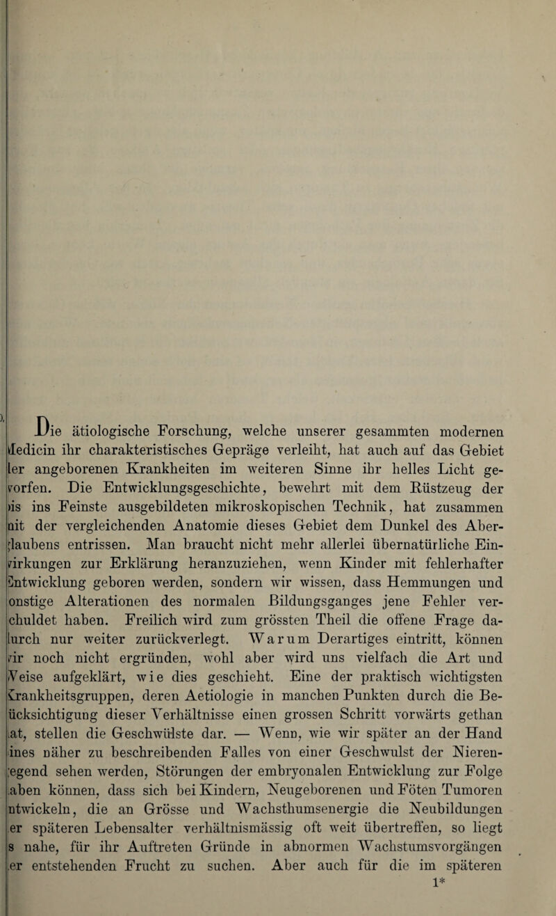 Uie ätiologische Forschung, welche unserer gesammten modernen dedicin ihr charakteristisches Gepräge verleiht, hat auch auf das Gebiet ler angeborenen Krankheiten im weiteren Sinne ihr helles Licht ge¬ worfen. Die Entwicklungsgeschichte, bewehrt mit dem [Rüstzeug der )is ins Feinste ausgebildeten mikroskopischen Technik, hat zusammen nit der vergleichenden Anatomie dieses Gebiet dem Dunkel des Aber¬ glaubens entrissen. Man braucht nicht mehr allerlei übernatürliche Ein¬ wirkungen zur Erklärung heranzuziehen, wenn Kinder mit fehlerhafter Entwicklung geboren werden, sondern wir wissen, dass Hemmungen und onstige Alterationen des normalen Bildungsganges jene Fehler ver- chuldet haben. Freilich wird zum grössten Theil die offene Frage da- lurch nur weiter zurückverlegt. Warum Derartiges eintritt, können wir noch nicht ergründen, wohl aber wird uns vielfach die Art und Veise aufgeklärt, wie dies geschieht. Eine der praktisch wichtigsten Krankheitsgruppen, deren Aetiologie in manchen Punkten durch die Be- ücksichtigung dieser Verhältnisse einen grossen Schritt vorwärts gethan Lat, stellen die Geschwülste dar. — Wenn, wie wir später an der Hand ines näher zu beschreibenden Falles von einer Geschwulst der Nieren- ;egend sehen werden, Störungen der embryonalen Entwicklung zur Folge aben können, dass sich bei Kindern, Neugeborenen und Föten Tumoren ntwickeln, die an Grösse und Wachsthumsenergie die Neubildungen er späteren Lebensalter verhältnismässig oft weit übertreffen, so liegt s nahe, für ihr Auftreten Gründe in abnormen Wachstumsvorgängen .er entstehenden Frucht zu suchen. Aber auch für die im späteren 1*