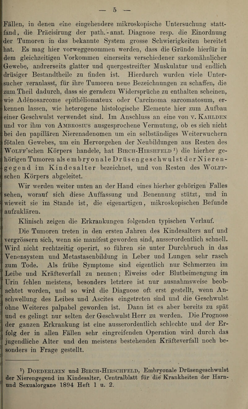 D 'Fällen, in denen eine eingehendere mikroskopische Untersuchung statt¬ fand, die Präcisirung der path.-anat. Diagnose resp. die Einordnung ider Tumoren in das bekannte System grosse Schwierigkeiten bereitet hat. Es mag hier vorweggenommen werden, dass die Gründe hierfür in jdem gleichzeitigen Vorkommen einerseits verschiedener sarkomähnlicher Gewebe, andrerseits glatter und quergestreifter Muskulatur und endlich drüsiger Bestandteile zu finden ist. Hierdurch wurden viele Unter¬ sucher veranlasst, für ihre Tumoren neue Bezeichnungen zu schaffen, die zumTheil dadurch, dass sie geradezu Widersprüche zu enthalten scheinen, wie Adenosarcome epitheliomateux oder Carcinoma sarcomatosum, er¬ kennen lassen, wie heterogene histologische Elemente hier zum Aufbau einer Geschwulst verwendet sind. Im Anschluss an eine von v. Kahldex und vor ihm von Ambrosius ausgesprochene Vermutung, ob es sich nicht bei den papillären Nierenadenomen um ein selbständiges Weiterwuchern fötalen Gewebes, um ein Hervorgehen der Neubildungen aus Resten des WoLUu’sclien Körpers handele, hat Birch-Hirshfeld 2) die hierher ge- : hörigen Tumoren als embryonaleDrti sengeschwulst der Nieren¬ gegend im Kindesalter bezeichnet, und von Resten des Wolff- schen Körpers abgeleitet. Wir werden weiter unten an der Hand eines hierher gehörigen Falles sehen, worauf sich diese Auffassung und Benennung stützt, und in Iwieweit sie im Stande ist, die eigenartigen, mikroskopischen Befunde ! aufzuklären. Klinisch zeigen die Erkrankungen folgenden typischen Verlauf. Die Tumoren treten in den ersten Jahren des Kindesalters auf und vergrössern sich, wenn sie manifest geworden sind, ausserordentlich schnell. Wird nicht rechtzeitig operirt, so führen sie unter Durchbruch in das Venensystem und Metastasenbildung in Leber und Lungen sehr rasch zum Tode. Als frühe Symptome sind eigentlich nur Schmerzen im Leibe und Kräfteverfall zu nennen; Eiweiss oder Blutbeimengung im Urin fehlen meistens, besonders letztere ist nur ausnahmsweise beob- achtet worden, und so wird die Diagnose oft erst gestellt, wenn An¬ schwellung des Leibes und Ascites eingetreten sind und die Geschwulst ohne Weiteres palpabel geworden ist. Dann ist es aber bereits zu spät 1 und es gelingt nur selten der Geschwulst Herr zu werden. Die Prognose ] der ganzen Erkrankung ist eine ausserordentlich schlechte und der Er- ' folg der in allen Fällen sehr eingreifenden Operation wird durch das jugendliche Alter und den meistens bestehenden Kräftevertall noch be- jj sonders in Frage gestellt. !) Doederlein und Birch-Hieschfeld, Embryonale Drüsengeschwulst der Nierengegend im Kindesalter, Centralblatt für die Krankheiten der Harn- und Sexualorgane 1894 Heft 1 u. 2.