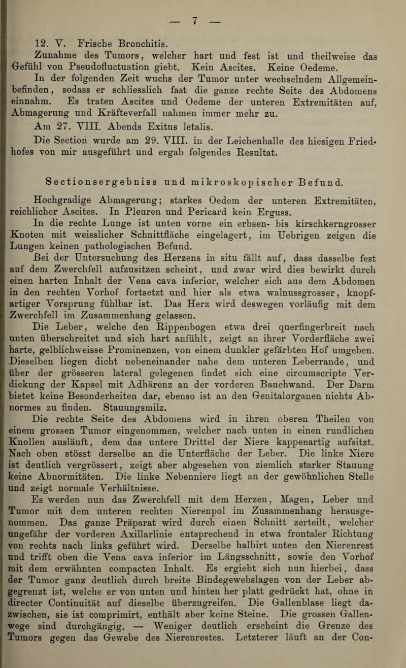 12. V. Frische Bronchitis. Zunahme des Tumors, welcher hart und fest ist und theilweise das Gefühl von Pseudofluctuation giebt. Kein Ascites. Keine Oedeme. In der folgenden Zeit wuchs der Tumor unter wechselndem Allgemein¬ befinden, sodass er schliesslich fast die ganze rechte Seite des Abdomens einnahm. Es traten Ascites und Oedeme der unteren Extremitäten auf, Abmagerung und Kräfteverfall nahmen immer mehr zu. Am 27. VIII. Abends Exitus letalis. Die Section wurde am 29. VIII. in der Leichenhalle des hiesigen Fried¬ hofes von mir ausgeführt und ergab folgendes Kesultat. Sectionsergebniss und mikroskopischer Befund. Hochgradige Abmagerung; starkes Oedem der unteren Extremitäten, reichlicher Ascites. In Pleuren und Pericard kein Erguss. In die rechte Lunge ist unten vorne ein erbsen- bis kirschkerngrosser Knoten mit weisslicher Schnittfläche eingelagert, im Uebrigen zeigen die Lungen keinen pathologischen Befund. Bei der Untersuchung des Herzens in situ fällt auf, dass dasselbe fest auf dem Zwerchfell aufzusitzen scheint, und zwar wird dies bewirkt durch einen harten Inhalt der Vena cava inferior, welcher sich aus dem Abdomen in den rechten Vorhof fortsetzt und hier als etwa walnussgrosser, knopf- artiger Vorsprung fühlbar ist. Das Herz wird deswegen vorläufig mit dem Zwerchfell im Zusammenhang gelassen. Die Leber, welche den Bippenbogen etwa drei querfingerbreit nach unten überschreitet und sich hart anfühlt, zeigt an ihrer Vorderfiäche zwei harte, gelblichweisse Prominenzen, von einem dunkler gefärbten Hof umgeben. Dieselben liegen dicht nebeneinander nahe dem unteren Leberrande, und über der grösseren lateral gelegenen findet sich eine circumscripte Ver¬ dickung der Kapsel mit Adhärenz an der vorderen Bauchwand. Der Darm bietet keine Besonderheiten dar, ebenso ist an den Genitalorganen nichts Ab¬ normes zu finden. Stauungsmilz. Die rechte Seite des xAbdomens wird in ihren oberen Theilen von einem grossen Tumor eingenommen, welcher nach unten in einen rundlichen Knollen ausläuft, dem das untere Drittel der Niere kappenartig aufsitzt, i Nach oben stösst derselbe an die Unterfläche der Leber. Die linke Niere ist deutlich vergrössert, zeigt aber abgesehen von ziemlich starker Stauung keine Abnormitäten. Die linke Nebenniere liegt an der gewöhnlichen Stelle und zeigt normale Verhältnisse. Es werden nun das Zwerchfell mit dem Herzen, Hagen, Leber und Tumor mit dem unteren rechten Nierenpol im Zusammenhang herausge¬ nommen. Das ganze Präparat wird durch einen Schnitt zerteilt, welcher ungefähr der vorderen Axillarlinie entsprechend in etwa frontaler Lichtung von rechts nach links geführt wird. Derselbe halbirt unten den Nierenrest und trifft oben die Vena cava inferior im Längsschnitt, sowie den Vorhof mit dem erwähnten compacten Inhalt. Es ergiebt sich nun hierbei, dass der Tumor ganz deutlich durch breite Bindegewebslagen von der Leber ab¬ gegrenzt ist, welche er von unten und hinten her platt gedrückt hat, ohne in directer Continuität auf dieselbe überzugreifen. Die Gallenblase liegt da¬ zwischen, sie ist comprimirt, enthält aber keine Steine. Die grossen Gallen¬ wege sind durchgängig. — Weniger deutlich erscheint die Grenze des Tumors gegen das Gewebe des Nierenrestes. Letzterer läuft an der Con-