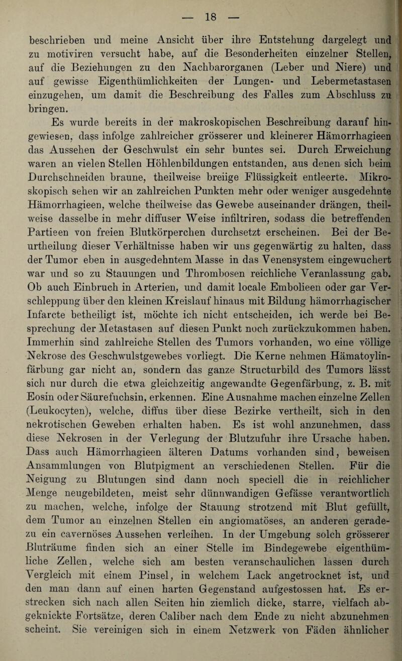 beschrieben und meine Ansicht über ihre Entstehung dargelegt und zu motiviren versucht habe, auf die Besonderheiten einzelner Stellen, auf die Beziehungen zu den Nachbarorganen (Leber und Niere) und auf gewisse Eigenthtimlichkeiten der Lungen- und Lebermetastasen einzugehen, um damit die Beschreibung des Falles zum Abschluss zu bringen. Es wurde bereits in der makroskopischen Beschreibung darauf hin¬ gewiesen, dass infolge zahlreicher grösserer und kleinerer Hämorrhagieen das Aussehen der Geschwulst ein sehr buntes sei. Durch Erweichung waren an vielen Stellen Höhlenbildungen entstanden, aus denen sich beim Durchschneiden braune, theilweise breiige Flüssigkeit entleerte. Mikro¬ skopisch sehen wir an zahlreichen Punkten mehr oder weniger ausgedehnte Hämorrhagieen, welche theilweise das Gewebe auseinander drängen, theil¬ weise dasselbe in mehr diffuser Weise infiltriren, sodass die betreffenden Partieen von freien Blutkörperchen durchsetzt erscheinen. Bei der Be- urtheilung dieser Verhältnisse haben wir uns gegenwärtig zu halten, dass der Tumor eben in ausgedehntem Masse in das Venensystem eingewuchert war und so zu Stauungen und Thrombosen reichliche Veranlassung gab. Ob auch Einbruch in Arterien, und damit locale Embolieen oder gar Ver¬ schleppung über den kleinen Kreislauf hinaus mit Bildung hämorrhagischer Infarcte betheiligt ist, möchte ich nicht entscheiden, ich werde bei Be¬ sprechung der Metastasen auf diesen Punkt noch zurückzukommen haben. Immerhin sind zahlreiche Stellen des Tumors vorhanden, wo eine völlige Nekrose des Geschwulstgewebes vorliegt. Die Kerne nehmen Hämatoylin- färbung gar nicht an, sondern das ganze Structurbild des Tumors lässt sich nur durch die etwa gleichzeitig angewandte Gegenfärbung, z. B. mit Eosin oder Säurefuchsin, erkennen. Eine Ausnahme machen einzelne Zellen (Leukocyten), welche, diffus über diese Bezirke vertheilt, sich in den nekrotischen Geweben erhalten haben. Es ist wohl anzunehmen, dass diese Nekrosen in der Verlegung der Blutzufuhr ihre Ursache haben. Dass auch Hämorrhagieen älteren Datums vorhanden sind, beweisen Ansammlungen von Blutpigment an verschiedenen Stellen. Für die Neigung zu Blutungen sind dann noch speciell die in reichlicher Menge neugebildeten, meist sehr dünnwandigen Gefässe verantwortlich zu machen, welche, infolge der Stauung strotzend mit Blut gefüllt, dem Tumor an einzelnen Stellen ein angiomatöses, an anderen gerade¬ zu ein cavernöses Aussehen verleihen. In der Umgebung solch grösserer Bluträume finden sich an einer Stelle im Bindegewebe eigentüm¬ liche Zellen, welche sich am besten veranschaulichen lassen durch Vergleich mit einem Pinsel, in welchem Lack angetrocknet ist, und den man dann auf einen harten Gegenstand aufgestossen hat. Es er¬ strecken sich nach allen Seiten hin ziemlich dicke, starre, vielfach ab- geknickte Fortsätze, deren Caliber nach dem Ende zu nicht abzunehmen scheint. Sie vereinigen sich in einem Netzwerk von Fäden ähnlicher