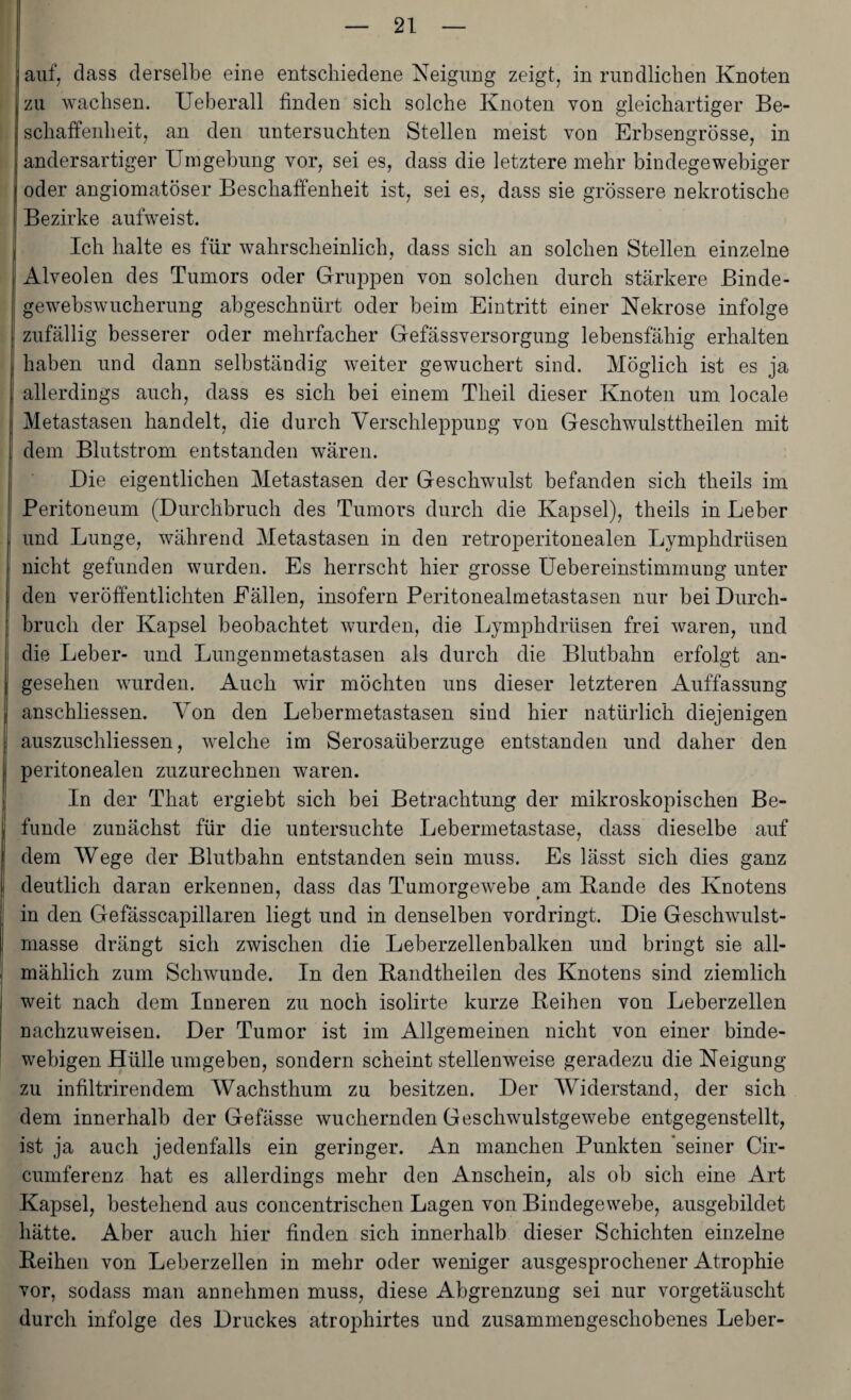 auf, dass derselbe eine entschiedene Neigung zeigt, in rundlichen Knoten zu wachsen. Ueberall finden sich solche Knoten von gleichartiger Be¬ schaffenheit, an den untersuchten Stellen meist von Erbsengrösse, in andersartiger Umgehung vor, sei es, dass die letztere mehr bindegewebiger oder angiomatöser Beschaffenheit ist, sei es, dass sie grössere nekrotische Bezirke aufweist. Ich halte es für wahrscheinlich, dass sich an solchen Stellen einzelne ; Alveolen des Tumors oder Gruppen von solchen durch stärkere Binde- gewehswucherung abgeschnürt oder heim Eintritt einer Nekrose infolge zufällig besserer oder mehrfacher Gefässversorgung lebensfähig erhalten haben und dann selbständig weiter gewuchert sind. Möglich ist es ja allerdings auch, dass es sich bei einem Theil dieser Knoten um locale Metastasen handelt, die durch Verschleppung von Geschwulsttheilen mit dem Blutstrom entstanden wären. Die eigentlichen Metastasen der Geschwulst befanden sich theils im Peritoneum (Durchbruch des Tumors durch die Kapsel), theils in Leber und Lunge, während Metastasen in den retroperitonealen Lymphdrüsen nicht gefunden wurden. Es herrscht hier grosse Uebereinstimmung unter den veröffentlichten Fällen, insofern Peritonealmetastasen nur bei Durch¬ bruch der Kapsel beobachtet wurden, die Lymphdrüsen frei waren, und die Leber- und Lungenmetastasen als durch die Blutbahn erfolgt an¬ gesehen wurden. Auch wir möchteu uns dieser letzteren Auffassung anschliessen. Von den Lebermetastasen sind hier natürlich diejenigen auszuschliessen, welche im Serosaüberzuge entstanden und daher den peritonealen zuzurechnen waren. In der That ergiebt sich bei Betrachtung der mikroskopischen Be¬ funde zunächst für die untersuchte Lebermetastase, dass dieselbe auf dem Wege der Blutbahn entstanden sein muss. Es lässt sich dies ganz deutlich daran erkennen, dass das Tumorgewebe am Bande des Knotens in den Gefässcapillaren liegt und in denselben vordringt. Die Geschwulst¬ masse drängt sich zwischen die Leberzellenbalken und bringt sie all¬ mählich zum Schwunde. In den Landtheilen des Knotens sind ziemlich weit nach dem Inneren zu noch isolirte kurze Leihen von Leberzellen nachzuweisen. Der Tumor ist im Allgemeinen nicht von einer binde- webigen Hülle umgeben, sondern scheint stellenweise geradezu die Neigung zu infiltrirendem Wachsthum zu besitzen. Der Widerstand, der sich dem innerhalb der Gefässe wuchernden Geschwulstgewebe entgegenstellt, ist ja auch jedenfalls ein geringer. An manchen Punkten 'seiner Cir- cumferenz hat es allerdings mehr den Anschein, als ob sich eine Art Kapsel, bestehend aus concentrischen Lagen von Bindegewebe, ausgebildet hätte. Aber auch hier finden sich innerhalb dieser Schichten einzelne Leihen von Leberzellen in mehr oder weniger ausgesprochener Atrophie vor, sodass man annehmen muss, diese Abgrenzung sei nur vorgetäuscht durch infolge des Druckes atrophirtes und zusammengeschobenes Leber-