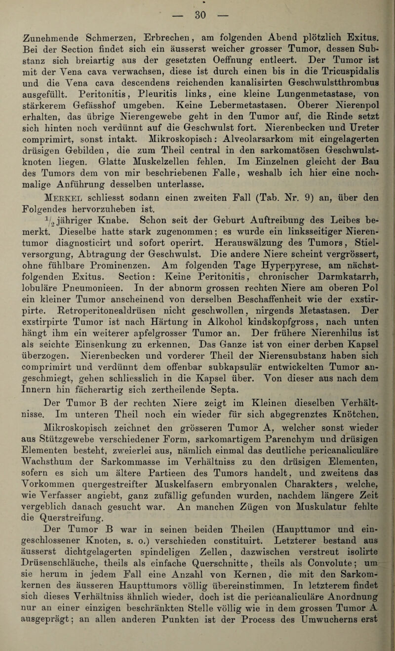 Zunehmende Schmerzen, Erbrechen, am folgenden Abend plötzlich Exitus. Bei der Section findet sich ein äusserst weicher grosser Tumor, dessen Sub¬ stanz sich breiartig aus der gesetzten Oeffnung entleert. Der Tumor ist mit der Vena cava verwachsen, diese ist durch einen bis in die Tricuspidalis und die Vena cava descendens reichenden kanalisirten Geschwulstthrombus ausgefüllt. Peritonitis, Pleuritis links, eine kleine Lungenmetastase, von stärkerem Gefässhof umgeben. Keine Lebermetastasen. Oberer Nierenpol erhalten, das übrige Nierengewebe geht in den Tumor auf, die Binde setzt sich hinten noch verdünnt auf die Geschwulst fort. Nierenbecken und Ureter comprimirt, sonst intakt. Mikroskopisch: Alveolarsarkom mit eingelagerten drüsigen Gebilden, die zum Theil central in den sarkomatösen Geschwulst¬ knoten liegen. Glatte Muskelzellen fehlen. Im Einzelnen gleicht der Bau des Tumors dem von mir beschriebenen Falle, weshalb ich hier eine noch¬ malige Anführung desselben unterlasse. Merkel schliesst sodann einen zweiten Fall (Tab. Nr. 9) an, über den Folgendes hervorzuheben ist. 1L jähriger Knabe. Schon seit der Geburt Auftreibung des Leibes be¬ merkt. Dieselbe hatte stark zugenommen; es wurde ein linksseitiger Nieren¬ tumor diagnosticirt und sofort operirt. Herauswälzung des Tumors, Stiel¬ versorgung, Abtragung der Geschwulst. Die andere Niere scheint vergrössert, ohne fühlbare Prominenzen. Am folgenden Tage Hyperpyrese, am nächst¬ folgenden Exitus. Section: Keine Peritonitis, chronischer Darmkatarrh, lobuläre Pneumonieen. In der abnorm grossen rechten Niere am oberen Pol ein kleiner Tumor anscheinend von derselben Beschaffenheit wie der exstir- pirte. Betroperitonealdrüsen nicht geschwollen, nirgends Metastasen. Der exstirpirte Tumor ist nach Härtung in Alkohol kindskopfgross, nach unten hängt ihm ein weiterer apfelgrosser Tumor an. Der frühere Nierenhilus ist als seichte Einsenkung zu erkennen. Das Ganze ist von einer derben Kapsel überzogen. Nierenbecken und vorderer Theil der Nierensubstanz haben sich comprimirt und verdünnt dem offenbar subkapsulär entwickelten Tumor an¬ geschmiegt, gehen schliesslich in die Kapsel über. Von dieser aus nach dem Innern hin fächerartig sich zertheilende Septa. Der Tumor B der rechten Niere zeigt im Kleinen dieselben Verhält¬ nisse. Im unteren Theil noch ein wieder für sich abgegrenztes Knötchen. Mikroskopisch zeichnet den grösseren Tumor A, welcher sonst wieder aus Stützgewebe verschiedener Form, sarkomartigem Parenchym und drüsigen Elementen besteht, zweierlei aus, nämlich einmal das deutliche pericanaliculäre Wachsthum der Sarkommasse im Verhältnis zu den drüsigen Elementen, sofern es sich um ältere Partieen des Tumors handelt, und zweitens das Vorkommen quergestreifter Muskelfasern embryonalen Charakters, welche, wie Verfasser angiebt, ganz zufällig gefunden wurden, nachdem längere Zeit vergeblich danach gesucht war. An manchen Zügen von Muskulatur fehlte die Querstreifung. Der Tumor B war in seinen beiden Theilen (Haupttümor und ein¬ geschlossener Knoten, s. o.) verschieden constituirt. Letzterer bestand aus äusserst dichtgelagerten spindeligen Zellen, dazwischen verstreut isolirte Drüsenschläuche, theils als einfache Querschnitte, theils als Convolute; um. sie herum in jedem Fall eine Anzahl von Kernen, die mit den Sarkom¬ kernen des äusseren Haupttumors völlig übereinstimmen. In letzterem findet sich dieses Verhältniss ähnlich wieder, doch ist die pericanaliculäre Anordnung nur an einer einzigen beschränkten Stelle völlig wie in dem grossen Tumor A ausgeprägt; an allen anderen Punkten ist der Process des Umwucherns erst