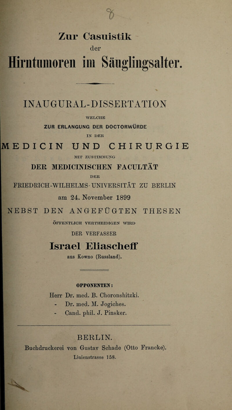 Zur Casuistik der Hirntumoren im Säuglingsalter. INAUGURAL-DISSERTATION WELCHE ZUR ERLANGUNG DER DOCTORWÜRDE IN HER MEDXCIN UND CHIRURGIE MIT ZUSTIMMUNG DER MEDICINISCHEN FACULTÄT DER FRIEDRICH-WILHELMS UNIVERSITÄT ZU BERLIN am 24. November 1899 NEBST DEN ANGEFÜGTEN THESEN ÖFFENTLICH VERTIIEIDIGEN WIRD DER VERFASSER Israel Eliascheff aus Kowno (Russland). OPPONENTEN: Herr Dr. med. B. Choronshitzki. Dr. med. M. Jogiches. Cand. phil. J. Pinsker. BERLIN. Buchdruckerei von Gustav Schade (Otto Francke). Linienstrasse 158.