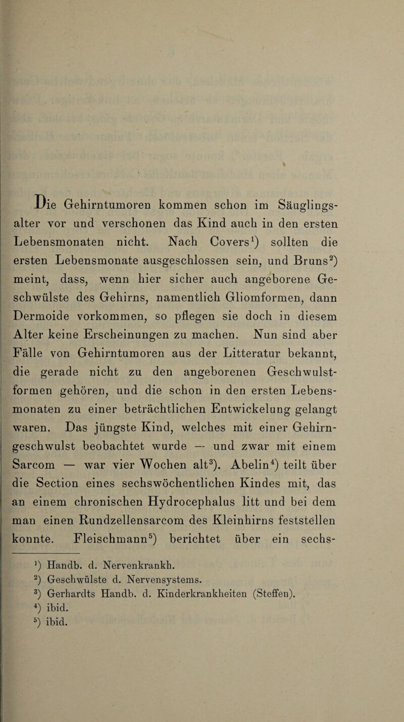 * Die Gehirntumoren kommen schon im Säuglings¬ alter vor und verschonen das Kind auch in den ersten Lebensmonaten nicht. Nach Covers1) sollten die ersten Lebensmonate ausgeschlossen sein, und Bruns2) meint, dass, wenn hier sicher auch angeborene Ge¬ schwülste des Gehirns, namentlich Gliomformen, dann Dermoide Vorkommen, so pflegen sie doch in diesem Alter keine Erscheinungen zu machen. Nun sind aber Fälle von Gehirntumoren aus der Litteratur bekannt, die gerade nicht zu den angeborenen Geschwulst¬ formen gehören, und die schon in den ersten Lebens¬ monaten zu einer beträchtlichen Entwickelung gelangt waren. Das jüngste Kind, welches mit einer Gehirn¬ geschwulst beobachtet wurde — und zwar mit einem Sarcom — war vier Wochen alt3). Abelin4) teilt über die Section eines sechswöchentlichen Kindes mit, das an einem chronischen Hydrocephalus litt und bei dem man einen Rundzellensarcom des Kleinhirns feststellen konnte. Fleischmann5) berichtet über ein sechs- 3) Handb. d. Nervenkrankh. 2) Geschwülste d. Nervensystems. 3) Gerhardts Handb. d. Kinderkrankheiten (Steffen). 4) ibid.