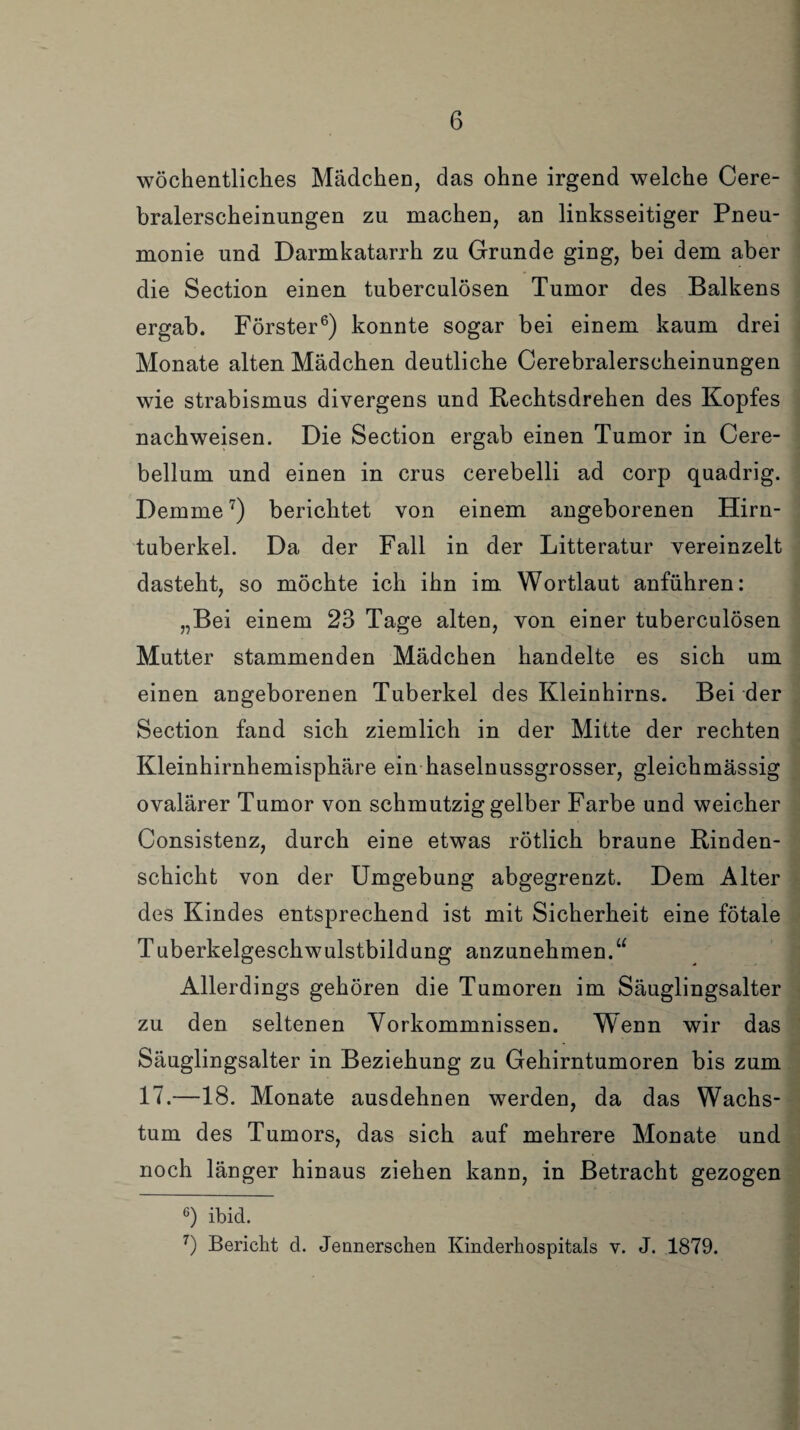 wöchentliches Mädchen, das ohne irgend welche Cere¬ bralerscheinungen zu machen, an linksseitiger Pneu¬ monie und Darmkatarrh zu Grunde ging, bei dem aber die Section einen tuberculösen Tumor des Balkens ergab. Förster6) konnte sogar bei einem kaum drei Monate alten Mädchen deutliche Cerebralerscheinungen wie Strabismus divergens und Rechtsdrehen des Kopfes nachweisen. Die Section ergab einen Tumor in Cere- bellum und einen in crus cerebelli ad corp quadrig. Demme7) berichtet von einem angeborenen Hirn¬ tuberkel. Da der Fall in der Litteratur vereinzelt dasteht, so möchte ich ihn im Wortlaut anführen: „Bei einem 23 Tage alten, von einer tuberculösen Mutter stammenden Mädchen handelte es sich um einen angeborenen Tuberkel des Kleinhirns. Bei der Section fand sich ziemlich in der Mitte der rechten Kleinhirnhemisphäre ein haselnussgrosser, gleichmässig ovalärer Tumor von schmutzig gelber Farbe und weicher Consistenz, durch eine etwas rötlich braune Rinden¬ schicht von der Umgebung abgegrenzt. Dem Alter des Kindes entsprechend ist mit Sicherheit eine fötale Tuberkelgeschwulstbildung anzunehmen.“ Allerdings gehören die Tumoren im Säuglingsalter zu den seltenen Vorkommnissen. Wenn wir das Säuglingsalter in Beziehung zu Gehirntumoren bis zum 17.—18. Monate ausdehnen werden, da das Wachs¬ tum des Tumors, das sich auf mehrere Monate und noch länger hinaus ziehen kann, in Betracht gezogen 6) ibid. 7) Bericht d. Jennerschen Kinderhospitals v. J. 1879.