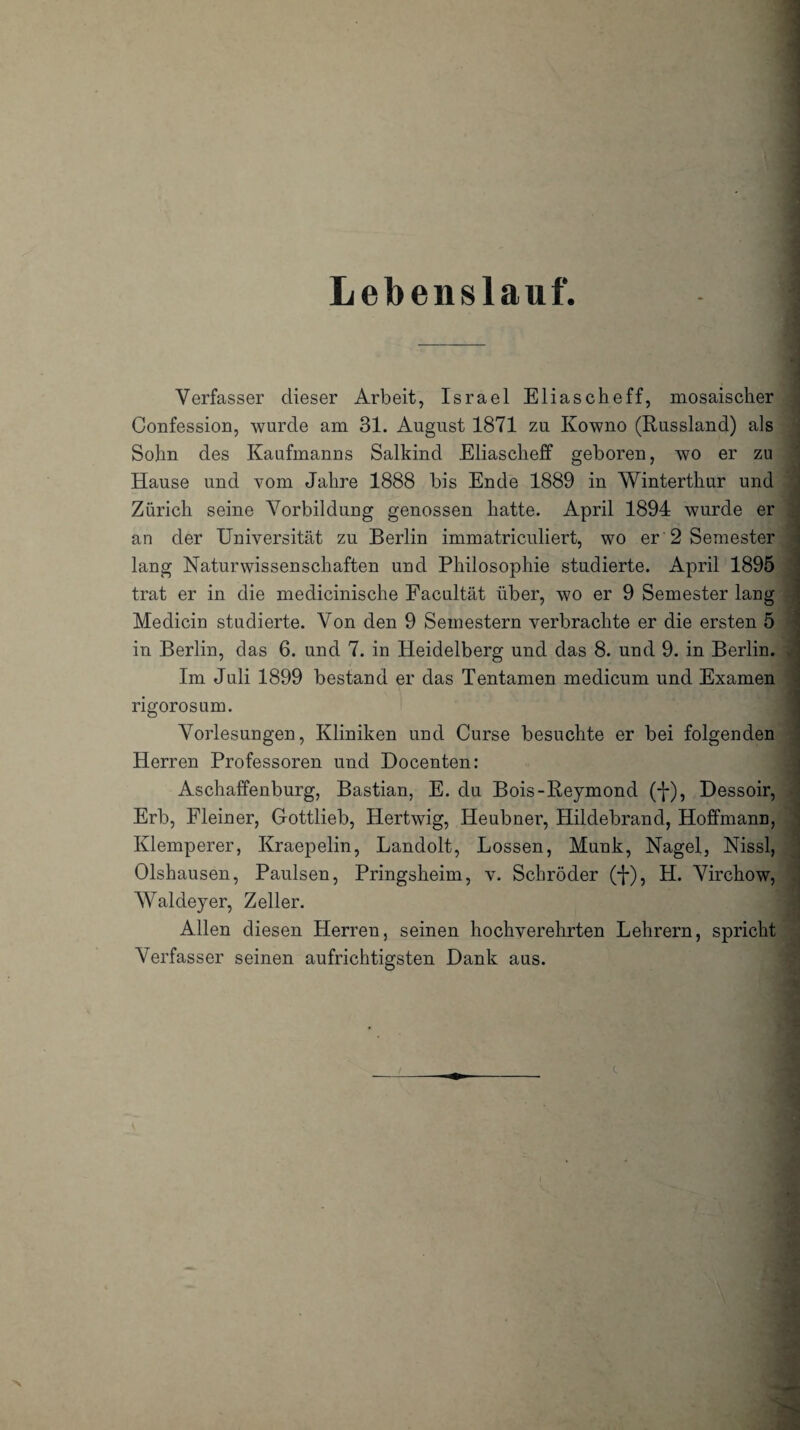 Lebenslauf. Verfasser dieser Arbeit, Israel Eliascheff, mosaischer Confession, wurde am 31. August 1871 zu Kowno (Russland) als Sohn des Kaufmanns Salkind Eliascheff geboren, wo er zu Hause und vom Jahre 1888 bis Ende 1889 in Winterthur und Zürich seine Vorbildung genossen hatte. April 1894 wurde er an der Universität zu Berlin immatriculiert, wo er 2 Semester lang Naturwissenschaften und Philosophie studierte. April 1895 trat er in die medicinische Facultät über, wo er 9 Semester lang Medicin studierte. Von den 9 Semestern verbrachte er die ersten 5 in Berlin, das 6. und 7. in Heidelberg und das 8. und 9. in Berlin. Im Juli 1899 bestand er das Tentamen medicum und Examen . rigoros um. Vorlesungen, Kliniken und Curse besuchte er bei folgenden Herren Professoren und Docenten: Aschaffenburg, Bastian, E. du Bois-Reymond (f), Dessoir, Erb, Kleiner, Gottlieb, Hertwig, Ileubner, Hildebrand, Hoffmann, Klemperer, Kraepelin, Landolt, Lossen, Munk, Nagel, Nissl, Olshausen, Paulsen, Pringsheim, v. Schröder (-j-), H. Virchow, Waldeyer, Zeller. Allen diesen Herren, seinen hochverehrten Lehrern, spricht Verfasser seinen aufrichtigsten Dank aus. / 's