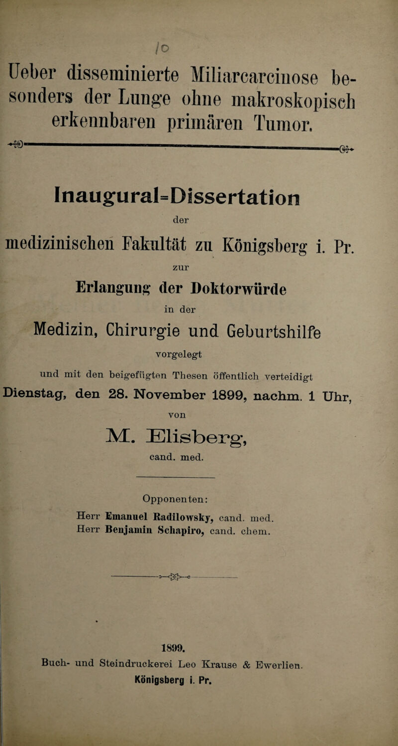 Io Ueber disseminierte Miliarcarciuose be¬ sonders der Lunge ohne makroskopisch erkennbaren primären Tumor. Inaugural=Dissertation der medizinischen Fakultät zu Königsberg i. Pr. zur Erlangung der Doktorwürde in der Medizin, Chirurgie und Geburtshilfe vorgelegt und mit den beigefügten Thesen öffentlich verteidigt Dienstag, den 28. November 1899, nachm. 1 Uhr, von KL Elisberg, cand. med. Opponenten: Herr Emanuel Radilowsky, cand. med. Herr Benjamin Schapiro, cand. chem. 1899. Buch- und Steindruckerei Leo Krause & Ewerlien.