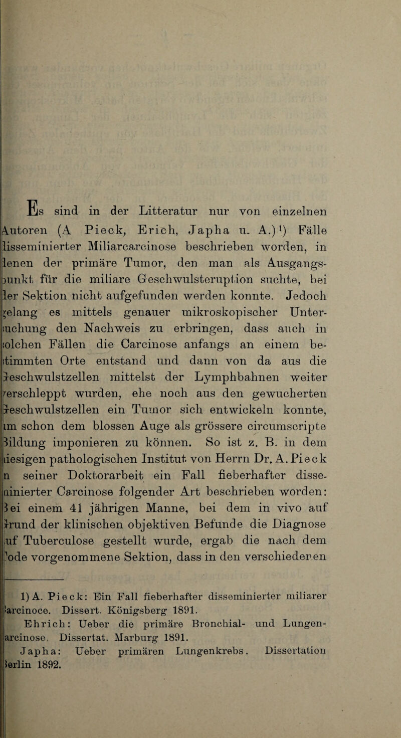 Es sind in der Litteratnr nur von einzelnen Autoren (A Pieck, Erich, Japha u. A.)1) Fälle lisseminierter Miliarcarcinose beschrieben worden, in lenen der primäre Tumor, den man als Ausgangs¬ punkt für die miliare Geschwulsteruption suchte, bei ler Sektion nicht aufgefunden werden konnte. Jedoch gelang es mittels genauer mikroskopischer Unter¬ suchung den Nachweis zu erbringen, dass auch in solchen Fällen die Carcinose anfangs an einem be¬ stimmten Orte entstand und dann von da aus die Jeschwulstzellen mittelst der Lymphbahnen weiter verschleppt wurden, ehe noch aus den gewucherten breschwulstzellen ein Tumor sich entwickeln konnte, im schon dem blossen Auge als grössere circumscripte Bildung imponieren zu können. So ist z. B. in dem desigen pathologischen Institut von Herrn Dr. A. Pieck n seiner Doktorarbeit ein Fall fieberhafter disse- ainierter Carcinose folgender Art beschrieben worden: lei einem 41 jährigen Manne, bei dem in vivo auf Irund der klinischen objektiven Befunde die Diagnose ■uf Tuberculose gestellt wurde, ergab die nach dem Aode vorgenommene Sektion, dass in den verschiedenen 1) A. Pieck: Ein Fall fieberhafter disseminierter miliarer arcinoce. Dissert. Königsberg 1891. Ehrich: Ueber die primäre Bronchial- und Lungen - arcinose, Dissertat. Marburg 1891. Japha: Ueber primären Lungenkrebs. Dissertation Berlin 1892.