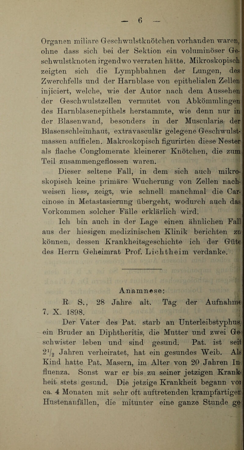 Organen miliare Geschwulstknötchen vorhanden waren, ohne dass sich bei der Sektion ein voluminöser Ge¬ schwulstknoten irgendwo verraten hätte. Mikroskopisch zeigten sich die Lymphbahnen der Lungen, des Zwerchfells und der Harnblase von epithelialen Zellen injiciert, welche, wie der Autor nach dem Aussehen der Geschwulstzellen vermutet von Abkömmlingen des Harnblasenepithels herstammte, wie denn nur in der Blasenwand, besonders in der Muscularis der Blasenschleirnhaut, extravasculär gelegene Geschwulst¬ massen auffielen. Makroskopisch figurirten diese Nester als flache Conglomerate kleinerer Knötchen, die zum Teil zusammengeflossen waren. Dieser seltene Fall, in dem sich auch mikro¬ skopisch keine primäre Wucherung von Zellen nach- weisen liess, zeigt, wie schnell manchmal die Car- cinose in Metastasierung übergeht, wodurch auch das Vorkommen solcher Fälle erklärlich wird. Ich bin auch in der Lage einen ähnlichen Fall aus der hiesigen medizinischen Klinik berichten zu können, dessen Krankheitsgeschichte ich der Güte des Herrn Geheimrat Prof. Lichtheim verdanke. Anamnese: R S., 28 Jahre alt. Tag der Aufnahme 7. X. 1898. j Der Vater des Pat. starb an Unterleibstyphus, ein Bruder an Diphtheritis, die Mutter und zwei Ge' schwister leben und sind gesund. Pat. ist seil 2x/2 Jahren verheiratet, hat ein gesundes Weib. Als Kind hatte Pat. Masern, im Alter von 20 Jahren In fluenza. Sonst war er bis zu seiner jetzigen Krank¬ heit stets gesund. Die jetzige Krankheit begann voi ca. 4 Monaten mit sehr oft auftretenden krampfartiger Hustenanfällen, die mitunter eine ganze Stunde ge-