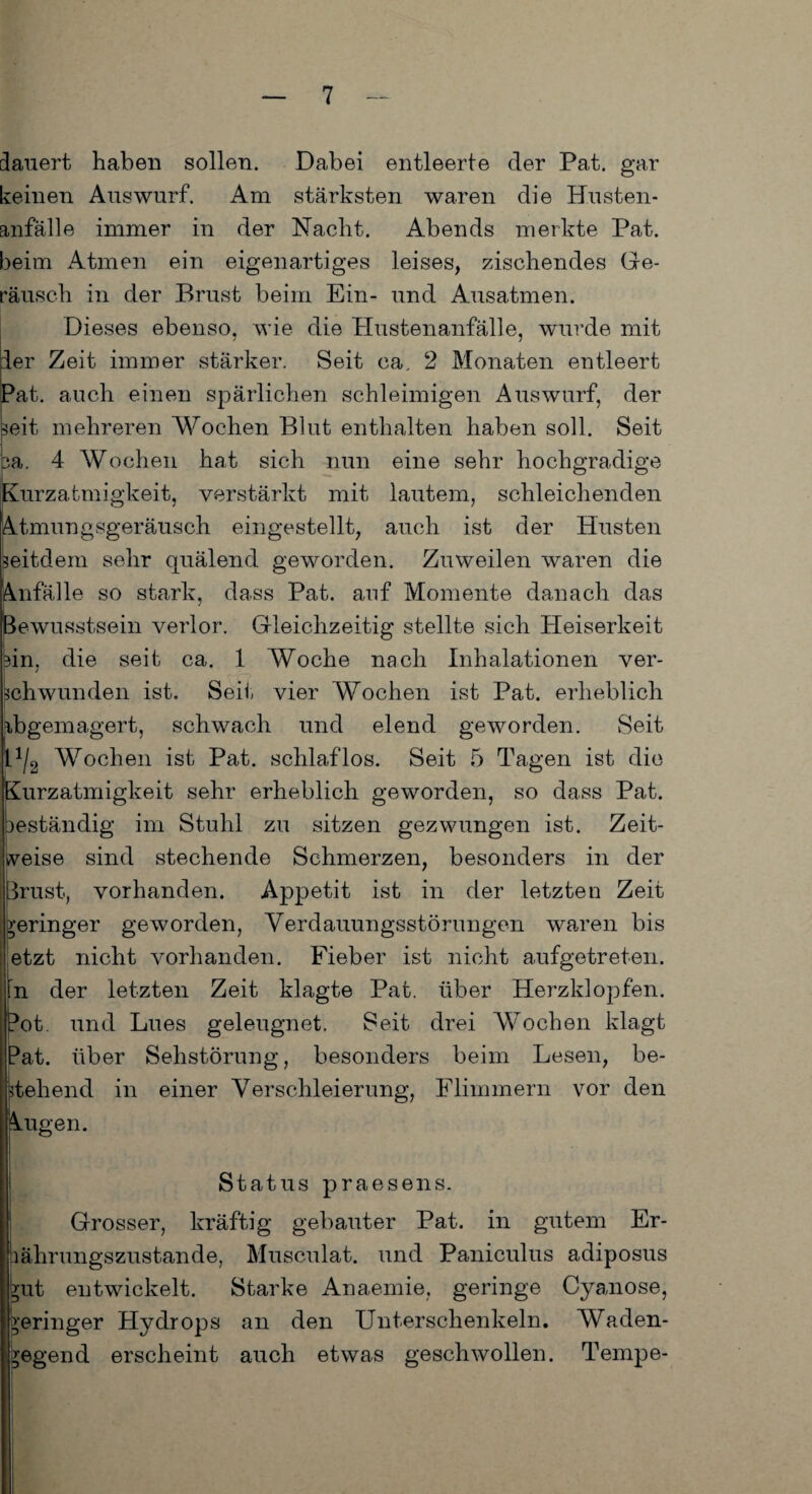 dauert haben sollen. Dabei entleerte der Pat. gar keinen Auswurf. Am stärksten waren die Husten¬ anfälle immer in der Nacht. Abends merkte Pat. beim Atmen ein eigenartiges leises, zischendes Ge¬ räusch in der Brust beim Ein- und Ausatmen. Dieses ebenso, wie die Hustenanfälle, wurde mit :1er Zeit immer stärker. Seit ca. 2 Monaten entleert Pat. auch einen spärlichen schleimigen Auswurf, der seit mehreren Wochen Blut enthalten haben soll. Seit pa. 4 Wochen hat sich nun eine sehr hochgradige Kurzatmigkeit, verstärkt mit lautem, schleichenden Atmungsgeräusch eingestellt, auch ist der Husten Seitdem sehr quälend geworden. Zuweilen waren die Anfälle so stark, dass Pat. auf Momente danach das Bewusstsein verlor. Gleichzeitig stellte sich Heiserkeit bin, die seit ca. 1 Woche nach Inhalationen ver- chwunden ist. Seil; vier Wochen ist Pat. erheblich dbgemagert, schwach und elend geworden. Seit G/g Wochen ist Pat. schlaflos. Seit 5 Tagen ist die Kurzatmigkeit sehr erheblich geworden, so dass Pat. beständig im Stuhl zu sitzen gezwungen ist. Zeit¬ weise sind stechende Schmerzen, besonders in der Brust, vorhanden. Appetit ist in der letzten Zeit geringer geworden, Verdauungsstörungen waren bis etzt nicht vorhanden. Fieber ist nicht aufgetreten, n der letzten Zeit klagte Pat. über Herzklopfen. Pot. und Lues geleugnet. Seit drei Wochen klagt Pat. über Sehstörung, besonders beim Lesen, be¬ stehend in einer Verschleierung, Flimmern vor den Augen. Status praesens. Grosser, kräftig gebauter Pat. in gutem Er¬ nährungszustände, Musculat. und Paniculus adiposus ?ut entwickelt. Starke Anaemie, geringe Cyanose, geringer Hydrops an den Unterschenkeln. Waden- *egend erscheint auch etwas geschwollen. Tempe-