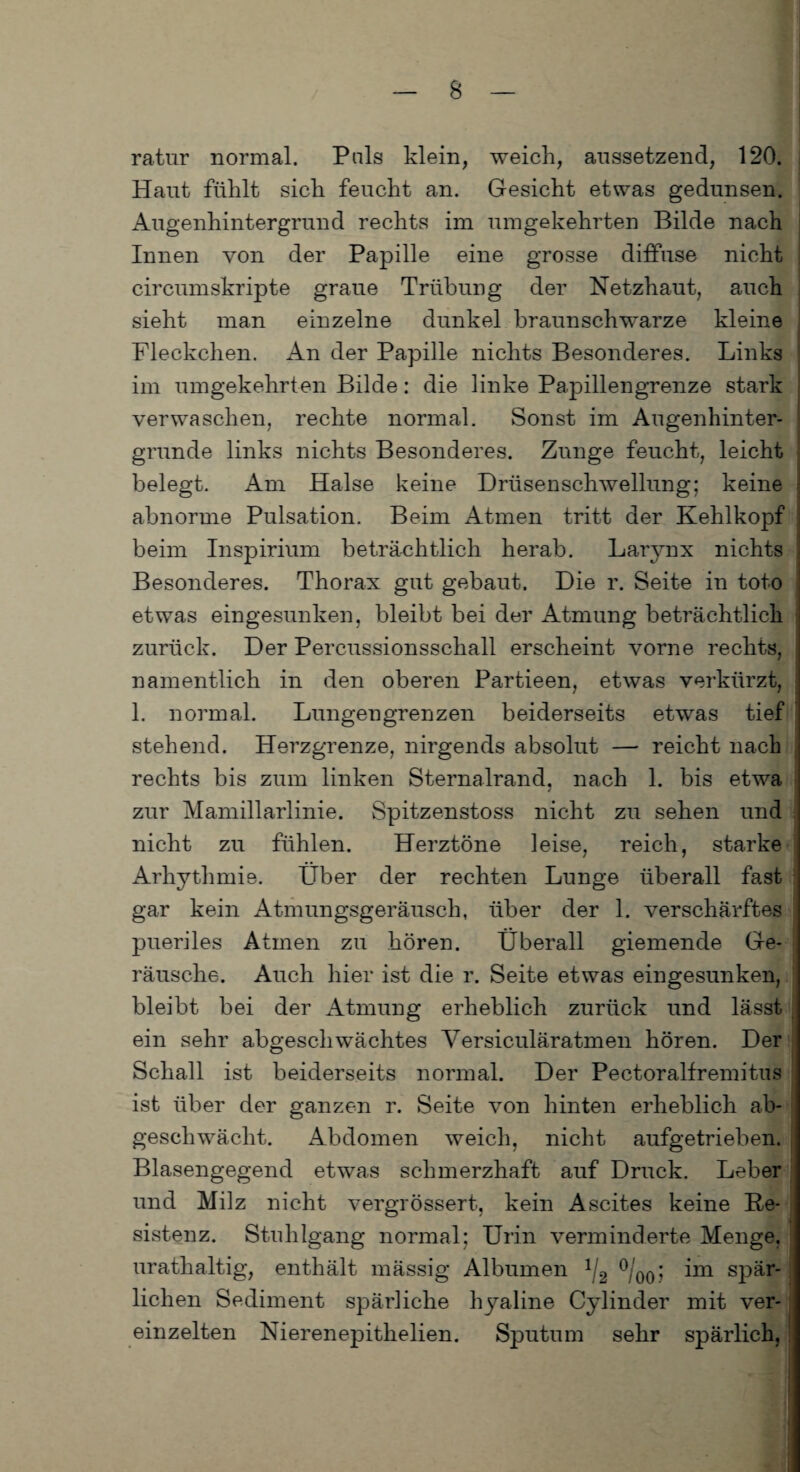 ratur normal. Puls klein, weich, aussetzend, 120. Haut fühlt sich feucht an. Gesicht etwas gedunsen. Augenhintergrund rechts im umgekehrten Bilde nach Innen von der Papille eine grosse diffuse nicht circumskripte graue Trübung der Netzhaut, auch sieht man einzelne dunkel braunschwarze kleine Fleckchen. An der Papille nichts Besonderes. Links im umgekehrten Bilde: die linke Papillengrenze stark verwaschen, rechte normal. Sonst im Augenhinter- grunde links nichts Besonderes. Zunge feucht, leicht belegt. Am Halse keine Drüsenschwellung; keine abnorme Pulsation. Beim Atmen tritt der Kehlkopf beim Inspirium beträchtlich herab. Larynx nichts Besonderes. Thorax gut gebaut. Die r. Seite in toto etwas eingesunken, bleibt bei der Atmung beträchtlich zurück. Der Percussionsschall erscheint vorne rechts, namentlich in den oberen Partieen, etwas verkürzt, 1. normal. Lungengrenzen beiderseits etwas tief stehend. Herzgrenze, nirgends absolut — reicht nach rechts bis zum linken Sternalrand, nach 1. bis etwa zur Mamillarlinie. Spitzenstoss nicht zu sehen und nicht zu fühlen. Herztöne leise, reich, starke Arhythmie. Über der rechten Lunge überall fast gar kein Atmungsgeräusch, über der 1. verschärftes pueriles Atmen zu hören. Überall giemende Ge¬ räusche. Auch hier ist die r. Seite etwas eingesunken, bleibt bei der Atmung erheblich zurück und lässt ein sehr abgeschwächtes Versiculäratmen hören. Der Schall ist beiderseits normal. Der Pectoralfremitus ist über der ganzen r. Seite von hinten erheblich ab¬ geschwächt. Abdomen weich, nicht aufgetrieben. Blasengegend etwas schmerzhaft auf Druck. Leber und Milz nicht vergrössert, kein Ascites keine Re¬ sistenz. Stuhlgang normal; Urin verminderte Menge, urathaltig, enthält mässig Albumen 1/2 °/00; im spär¬ lichen Sediment spärliche hyaline Cylinder mit ver¬ einzelten Nierenepithelien. Sputum sehr spärlich,