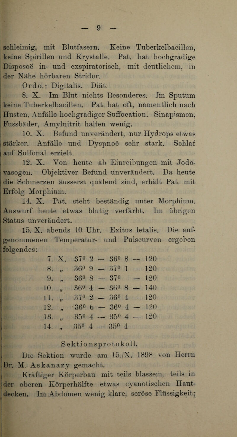 schleimig, mit Blutfasern. Keine Tuberkelbacillen, keine Spirillen und Krystalle. Pat. hat hochgradige Disposoe in- und exspiratorisch, mit deutlichem, in der Nähe hörbaren Stridor. Ordo.: Digitalis. Diät. 8. X. Im Blut nichts Besonderes. Im Sputum keine Tuberkelbacillen. Pat. hat oft, namentlich nach i Husten. Anfälle hochgradiger Suffocation. Sinapismen, Fussbäder, Amylnitrit halfen wenig. 10. X. Befund unverändert, nur Hydrops etwas ( stärker. Anfälle und Dyspnoe sehr stark. Schlaf auf Sulfonal erzielt. 12. X. Von heute ab Einreibungen mit Jodo- vasogen. Objektiver Befund unverändert. Da heute die Schmerzen äusserst quälend sind, erhält Pat. mit Eifolg Morphium. 14. X. Pat. steht beständig unter Morphium. Auswurf heute etwas blutig verfärbt. Im übrigen Status unverändert. 15. X. abends 10 Uhr. Exitus letalis. Die auf¬ genommenen Temperatur- und Pulscurven ergeben folgendes: U 7. X. 370 2 — 36° 8 — 120 8. „ 360 9 — 370 l — ] 20 I 9. „ 360 8 — 370 - 120 1 10. „ 360 4 - 360 8 — 140 11. fr 370 2 — 360 4 120 12. „ -360 5 _ 360 4 __ 120 13. „ 350 4 — 35° 4 — 120 : 14. „ 350 4 — 350 4 Sektionsprotokoll. Die Sektion wurde am 15./X. 1898 von Herrn Dr. M. Askanazy gemacht. Kräftiger Körperbau mit teils blassem, teils in der oberen Körperhälfte etwas cyanolischen Haut¬ decken. Im Abdomen wenig klare, seröse Flüssigkeitj