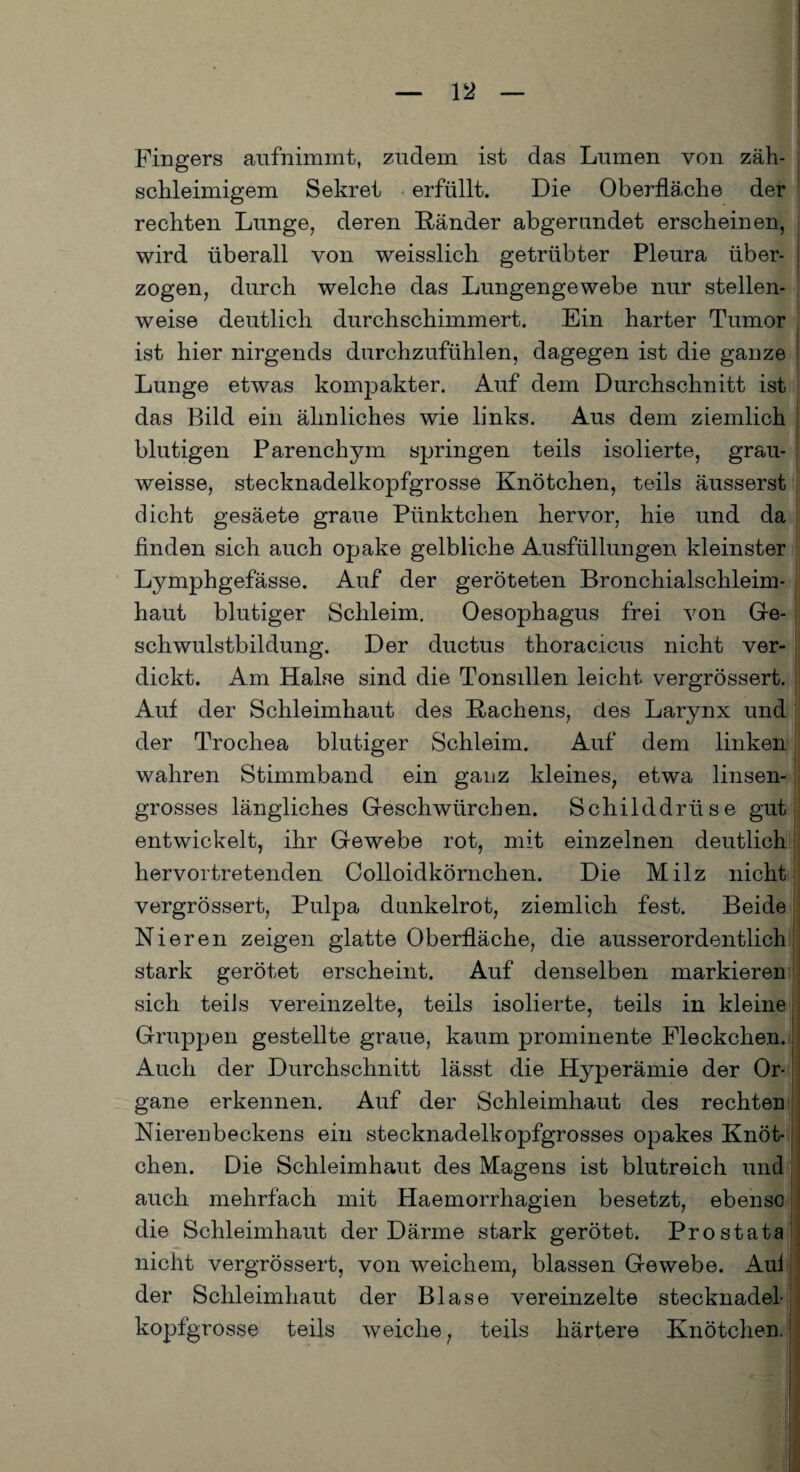 Fingers aufnimmt, zudem ist das Lumen von zäh- schleimigem Sekret erfüllt. Die Oberfläche der rechten Lunge, deren Ränder abgerundet erscheinen, wird überall von weisslich getrübter Pleura über¬ zogen, durch welche das Lungengewebe nur stellen¬ weise deutlich durchschimmert. Ein harter Tumor ist hier nirgends durchzufühlen, dagegen ist die ganze Lunge etwas kompakter. Auf dem Durchschnitt ist das Bild ein ähnliches wie links. Aus dem ziemlich blutigen Parenchjun springen teils isolierte, grau- weisse, stecknadelkopfgrosse Knötchen, teils äusserst dicht gesäete graue Pünktchen hervor, hie und da finden sich auch opake gelbliche Ausfüllungen kleinster Lymphgefässe. Auf der geröteten Bronchialschleim¬ haut blutiger Schleim. Oesophagus frei von Ge¬ schwulstbildung. Der ductus thoracicus nicht ver¬ dickt. Am Halse sind die Tonsillen leicht vergrössert. Auf der Schleimhaut des Rachens, des Larynx und der Trochea blutiger Schleim. Auf dem linken wahren Stimmband ein ganz kleines, etwa linsen¬ grosses längliches Geschwiirchen. Schilddrüse gut entwickelt, ihr Gewebe rot, mit einzelnen deutlich hervortretenden Colloidkörnchen. Die Milz nicht vergrössert, Pulpa dunkelrot, ziemlich fest. Beide Nieren zeigen glatte Oberfläche, die ausserordentlich stark gerötet erscheint. Auf denselben markieren sich teils vereinzelte, teils isolierte, teils in kleine Gruppen gestellte graue, kaum prominente Fleckchen. Auch der Durchschnitt lässt die Hyperämie der Or¬ gane erkennen. Auf der Schleimhaut des rechten Nierenbeckens ein stecknadelkopfgrosses opakes Knöt¬ chen. Die Schleimhaut des Magens ist blutreich und auch mehrfach mit Haemorrhagien besetzt, ebenso die Schleimhaut der Därme stark gerötet. Prostata nicht vergrössert, von weichem, blassen Gewebe. Aul der Schleimhaut der Blase vereinzelte stecknadel¬ kopfgrosse teils weiche ? teils härtere Knötchen,