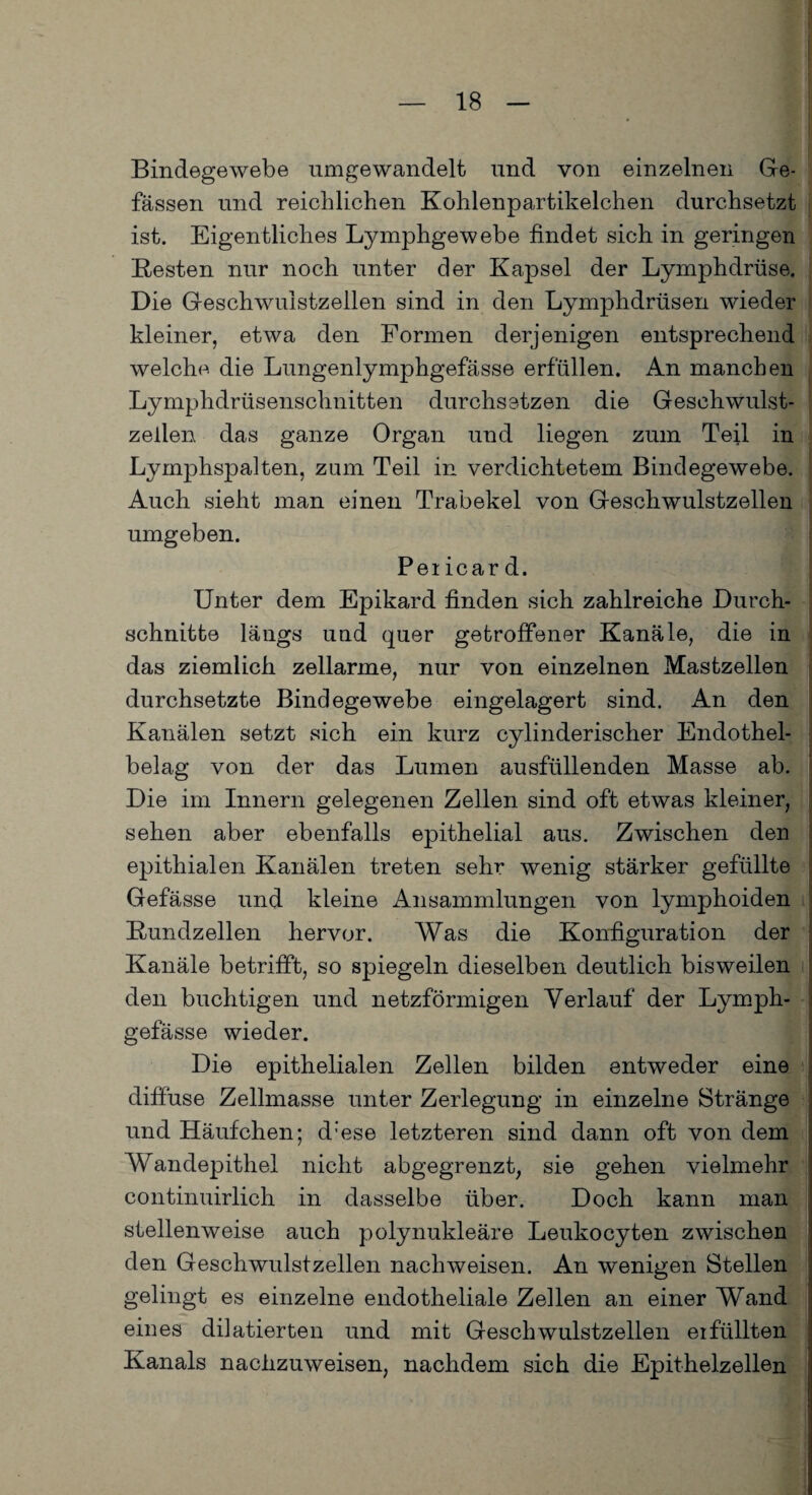 Bindegewebe umgewandelt und von einzelnen Ge- fässen und reichlichen Kohlenpartikelchen durchsetzt ist. Eigentliches Lymphgewebe findet sich in geringen Resten nur noch unter der Kapsel der Lymphdrüse. Die Geschwulstzellen sind in den Lymphdrüsen wieder kleiner, etwa den Formen derjenigen entsprechend welche die Lungenlymphgefässe erfüllen. An manchen Lymphdrüsenschnitten durchsetzen die Geschwulst¬ zellen das ganze Organ und liegen zum Teil in Lymphspalten, zum Teil in verdichtetem Bindegewebe. Auch sieht man einen Trabekel von Geschwulstzellen umgeben. Per icar d. Unter dem Epikard finden sich zahlreiche Durch¬ schnitte längs und quer getroffener Kanäle, die in das ziemlich zellarme, nur von einzelnen Mastzellen durchsetzte Bindegewebe eingelagert sind. An den Kanälen setzt sich ein kurz cylinderischer Endothel¬ belag von der das Lumen ausfüllenden Masse ab. Die im Innern gelegenen Zellen sind oft etwas kleiner, sehen aber ebenfalls epithelial aus. Zwischen den epithialen Kanälen treten sehr wenig stärker gefüllte Gefässe und kleine Ansammlungen von lymphoiden Rundzellen hervor. Was die Konfiguration der Kanäle betrifft, so spiegeln dieselben deutlich bisweilen den Richtigen und netzförmigen Verlauf der Lymph- j gefässe wieder. Die epithelialen Zellen bilden entweder eine diffuse Zellmasse unter Zerlegung in einzelne Stränge und Häufchen; d:ese letzteren sind dann oft von dem Wandepithel nicht abgegrenzt, sie gehen vielmehr continuirlich in dasselbe über. Doch kann man stellenweise auch polynukleäre Leukocyten zwischen den Geschwulstzellen nachweisen. An wenigen Stellen gelingt es einzelne endotheliale Zellen an einer Wand eines dilatierten und mit Geschwulstzellen erfüllten Kanals nachzuweisen, nachdem sich die Epithelzellen