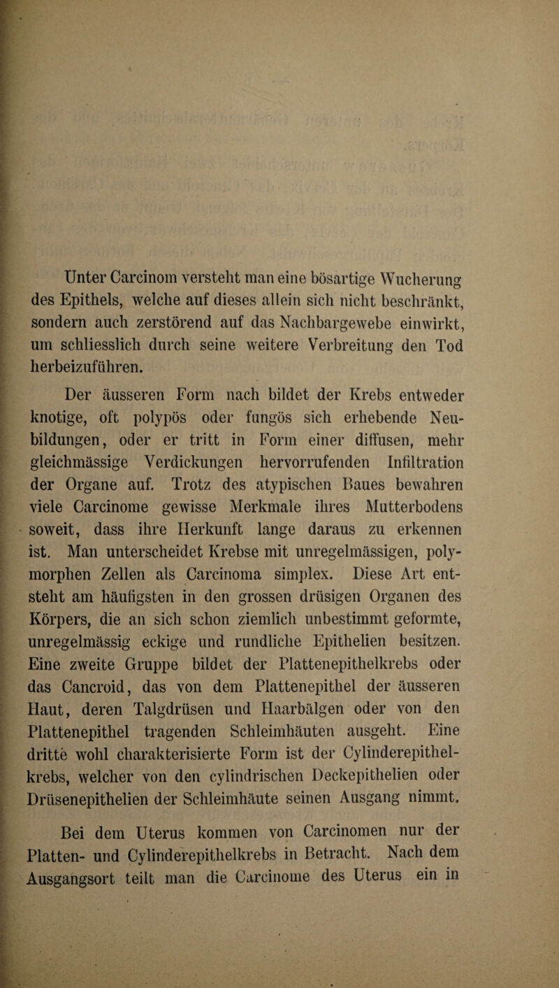 Unter Carcinom versteht man eine bösartige Wucherung des Epithels, welche auf dieses allein sich nicht beschränkt, sondern auch zerstörend auf das Nachbargewebe einwirkt, um schliesslich durch seine weitere Verbreitung den Tod herbeizuführen. Der äusseren Form nach bildet der Krebs entweder knotige, oft polypös oder fungös sich erhebende Neu¬ bildungen, oder er tritt in Form einer diffusen, mehr gleichmässige Verdickungen hervorrufenden Infiltration der Organe auf. Trotz des atypischen Baues bewahren viele Carcinome gewisse Merkmale ihres Mutterbodens soweit, dass ihre Herkunft lange daraus zu erkennen ist. Man unterscheidet Krebse mit unregelmässigen, poly¬ morphen Zellen als Carcinoma simplex. Diese Art ent¬ steht am häufigsten in den grossen drüsigen Organen des Körpers, die an sich schon ziemlich unbestimmt geformte, unregelmässig eckige und rundliche Epithelien besitzen. Eine zweite Gruppe bildet der Platten epithelkrebs oder das Cancroid, das von dem Plattenepithel der äusseren Haut, deren Talgdrüsen und Haarbälgen oder von den Plattenepithel tragenden Schleimhäuten ausgeht. Eine dritte wohl charakterisierte Form ist der Cylinderepithel- krebs, welcher von den cylindrischen Deckepithelien oder Drüsenepithelien der Schleimhäute seinen Ausgang nimmt. Bei dem Uterus kommen von Carcinomen nur der Platten- und Cylinderepithelkrebs in Betracht. Nach dem Ausgangsort teilt man die Carcinome des Uterus ein in