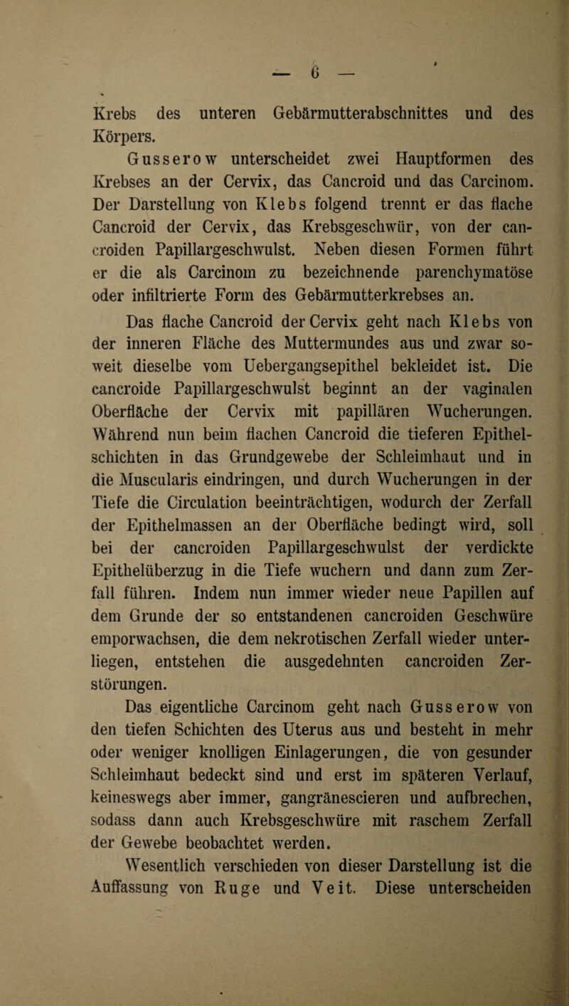 I krebs des unteren Gebärmutterabschnittes und des Körpers. Gusserow unterscheidet zwei Hauptformen des Krebses an der Cervix, das Cancroid und das Carcinom. Der Darstellung von Klebs folgend trennt er das flache Cancroid der Cervix, das Krebsgeschwür, von der can- croiden Papillargeschwulst. Neben diesen Formen führt er die als Carcinom zu bezeichnende parenchymatöse oder infiltrierte Form des Gebärmutterkrebses an. Das flache Cancroid der Cervix geht nach Klebs von der inneren Fläche des Muttermundes aus und zwar so¬ weit dieselbe vom üebergangsepithel bekleidet ist. Die cancroide Papillargeschwulst beginnt an der vaginalen Oberfläche der Cervix mit papillären Wucherungen. Während nun beim flachen Cancroid die tieferen Epithel¬ schichten in das Grundgewebe der Schleimhaut und in die Muscularis eindringen, und durch Wucherungen in der Tiefe die Circulation beeinträchtigen, wodurcli der Zerfall der Epithelmassen an der Oberfläche bedingt wird, soll bei der cancroiden Papillargeschwulst der verdickte Epithelüberzug in die Tiefe wuchern und dann zum Zer¬ fall führen. Indem nun immer wieder neue Papillen auf dem Grunde der so entstandenen cancroiden Geschwüre emporwachsen, die dem nekrotischen Zerfall wieder unter¬ liegen, entstehen die ausgedehnten cancroiden Zer¬ störungen. Das eigentliche Carcinom geht nach Gusserow von den tiefen Schichten des Uterus aus und besteht in mehr oder weniger knolligen Einlagerungen, die von gesunder Schleimhaut bedeckt sind und erst im späteren Verlauf, keineswegs aber immer, gangränescieren und aufbrechen, sodass dann auch Krebsgeschwüre mit raschem Zerfall der Gewebe beobachtet werden. Wesentlich verschieden von dieser Darstellung ist die Auffassung von Rüge und Veit. Diese unterscheiden v*', t <•