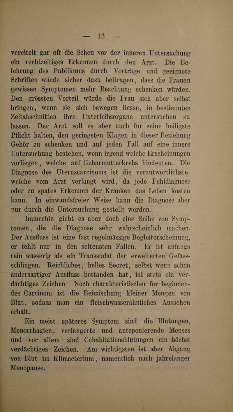 vereitelt gar oft die Scheu vor der inneren Untersuchung ein rechtzeitiges Erkennen durch den Arzt. Die Be¬ lehrung des Publikums durch Vorträge und geeignete Schriften würde sicher dazu beitragen, dass die Frauen gewissen Symptomen mehr Beachtung schenken würden. Den grössten Vorteil würde die Frau sich aber selbst bringen, wenn sie sich bewegen Hesse, in bestimmten Zeitabschnitten ihre Unterleibsorgane untersuchen zu lassen. Der Arzt soll es aber auch für seine heiligste PÜicht halten, den geringsten Klagen in dieser Beziehung Gehör zu schenken und auf jeden Fall auf eine innere Untersuchung bestehen, wenn irgend welche Erscheinungen vorliegen, welche auf Gebärmutterkrebs hindeuten. Die Diagnose des Uteruscarcinoms ist die verantwortlichste, welche vom Arzt verlangt wird, da jede Fehldiagnose oder zu spätes Erkennen der Kranken das Leben kosten kann. In einwandsfreier Weise kann die Diagnose aber nur durch die Untersuchung gestellt werden. Immerhin giebt es aber doch eine Reihe von Symp¬ tomen, die die Diagnose sehr wahrscheinlich machen. Der Ausfluss ist eine fast regelmässige Begleiterscheinung, er fehlt nur in den seltensten Fällen. Er ist anfangs rein wässerig als ein Transsudat der erweiterten Gefäss- schlingen. Reichliches, helles Secret, selbst wenn schon andersartiger Ausfluss bestanden hat, ist stets ein ver¬ dächtiges Zeichen. Noch charakteristischer für beginnen¬ des Carcinom ist die Beimischung kleiner Mengen von Blut, sodass man ein fleischwasserähnliches Aussehen erhält. Ein meist späteres Symptom sind die Blutungen, Menorrhagien, verlängerte und anteponierende Menses und vor allem sind Cohabitationsblutungen ein höchst verdächtiges Zeichen. Am wichtigsten ist aber Abgang von Blut im Klimacterium, namentlich nach jahrelanger Menopause.