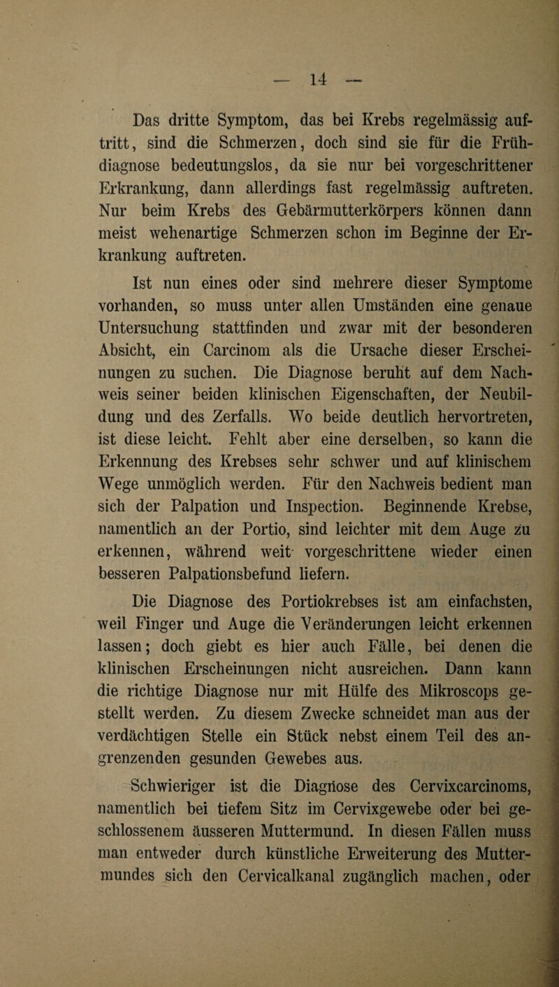 Das dritte Symptom, das bei Krebs regelmässig auf- tritt, sind die Schmerzen, doch sind sie für die Früh¬ diagnose bedeutungslos, da sie nur bei vorgeschrittener Erkrankung, dann allerdings fast regelmässig auftreten. Nur beim Krebs des Gebärmutterkörpers können dann meist wehenartige Schmerzen schon im Beginne der Er¬ krankung auftreten. Ist nun eines oder sind mehrere dieser Symptome vorhanden, so muss unter allen Umständen eine genaue Untersuchung stattfinden und zwar mit der besonderen Absicht, ein Carcinom als die Ursache dieser Erschei¬ nungen zu suchen. Die Diagnose beruht auf dem Nach¬ weis seiner beiden klinischen Eigenschaften, der Neubil¬ dung und des Zerfalls. Wo beide deutlich hervortreten, ist diese leicht. Fehlt aber eine derselben, so kann die Erkennung des Krebses sehr schwer und auf klinischem Wege unmöglich werden. Für den Nachweis bedient man sich der Palpation und Inspection. Beginnende Krebse, namentlich an der Portio, sind leichter mit dem Auge zu erkennen, während weit- vorgeschrittene wieder einen besseren Palpationsbefund liefern. Die Diagnose des Portiokrebses ist am einfachsten, weil Finger und Auge die Veränderungen leicht erkennen lassen; doch giebt es hier auch Fälle, bei denen die klinischen Erscheinungen nicht ausreichen. Dann kann die richtige Diagnose nur mit Hülfe des Mikroscops ge¬ stellt werden. Zu diesem Zwecke schneidet man aus der verdächtigen Stelle ein Stück nebst einem Teil des an¬ grenzenden gesunden Gewebes aus. Schwieriger ist die Diagnose des Cervixcarcinoms, namentlich bei tiefem Sitz im Cervixgewebe oder bei ge¬ schlossenem äusseren Muttermund. In diesen Fällen muss man entweder durch künstliche Erweiterung des Mutter¬ mundes sich den Cervicalkanal zugänglich machen, oder