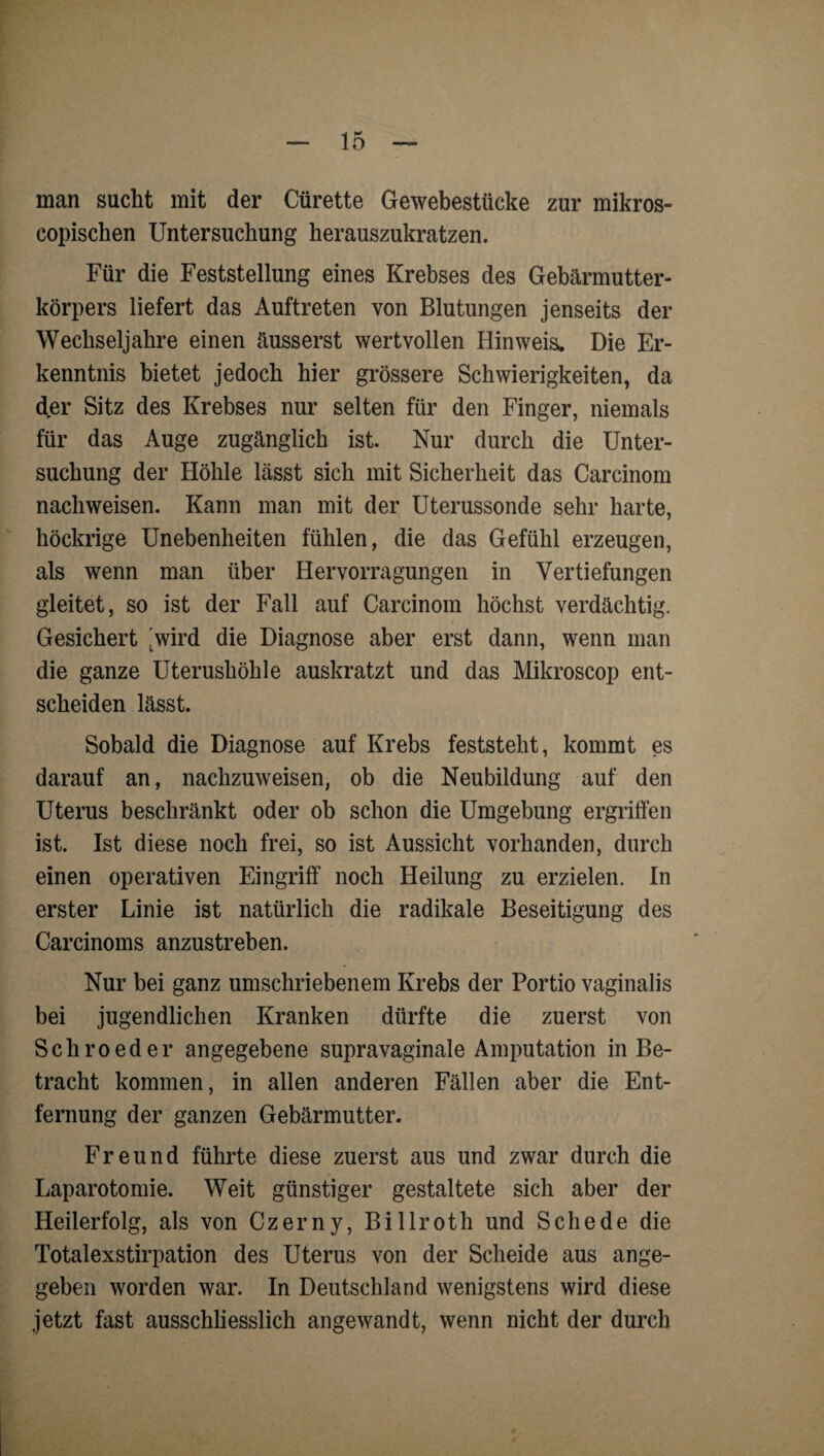 man sucht mit der Cürette Gewebestücke zur mikros- copischen Untersuchung herauszukratzen. Für die Feststellung eines Krebses des Gebärmutter¬ körpers liefert das Auftreten von Blutungen jenseits der Wechseljahre einen äusserst wertvollen Hinweis. Die Er¬ kenntnis bietet jedoch hier grössere Schwierigkeiten, da der Sitz des Krebses nur selten für den Finger, niemals für das Auge zugänglich ist. Nur durch die Unter¬ suchung der Höhle lässt sich mit Sicherheit das Carcinom nachweisen. Kann man mit der Uterussonde sehr harte, höckrige Unebenheiten fühlen, die das Gefühl erzeugen, als wenn man über Hervorragungen in Vertiefungen gleitet, so ist der Fall auf Carcinom höchst verdächtig. Gesichert 'wird die Diagnose aber erst dann, wenn man die ganze Uterushöhle auskratzt und das Mikroscop ent¬ scheiden lässt. Sobald die Diagnose auf Krebs feststeht, kommt es darauf an, nachzuweisen, ob die Neubildung auf den Uterus beschränkt oder ob schon die Umgebung ergriffen ist. Ist diese noch frei, so ist Aussicht vorhanden, durch einen operativen Eingriff noch Heilung zu erzielen. In erster Linie ist natürlich die radikale Beseitigung des Carcinoms anzustreben. Nur bei ganz umschriebenem Krebs der Portio vaginalis bei jugendlichen Kranken dürfte die zuerst von Schroeder angegebene supravaginale Amputation in Be¬ tracht kommen, in allen anderen Fällen aber die Ent¬ fernung der ganzen Gebärmutter. Freund führte diese zuerst aus und zwar durch die Laparotomie. Weit günstiger gestaltete sich aber der Heilerfolg, als von Czerny, Billroth und Schede die Totalexstirpation des Uterus von der Scheide aus ange¬ geben worden war. In Deutschland wenigstens wird diese jetzt fast ausschliesslich angewandt, wenn nicht der durch