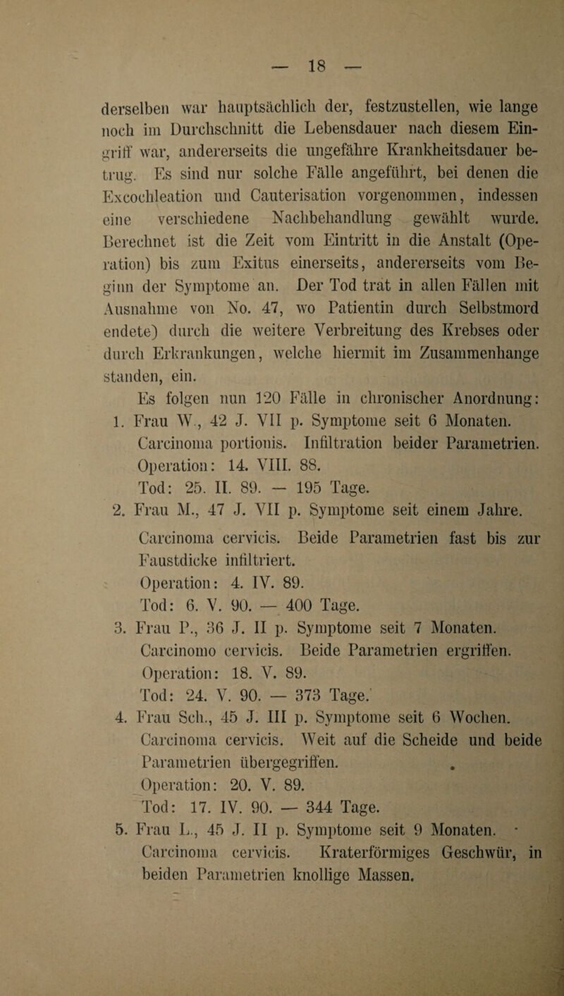 derselben war haiiptsäcblicli der, festzustellen, wie lange noch im Durchschnitt die Lebensdauer nach diesem Ein- grirt“ war, andererseits die ungefähre Krankheitsdauer be¬ trug. Es sind nur solche Fälle angeführt, bei denen die Excochleation und Cauterisation vorgenommen, indessen eine verschiedene Nachbehandlung gewählt wurde. Berechnet ist die Zeit vom Eintritt in die Anstalt (Ope¬ ration) bis zum Exitus einerseits, andererseits vom Be¬ ginn der Symptome an. Der Tod trat in allen Fällen mit Ausnahme von No. 47, wo Patientin durch Selbstmord endete) durch die weitere Verbreitung des Krebses oder durch Erkrankungen, welche hiermit im Zusammenhänge standen, ein. Es folgen nun 120 Fälle in chronischer Anordnung: 1. Frau W., 42 J. VII p. Symptome seit 6 Monaten. Carcinoma portionis. Infiltration beider Parainetrien. Operation: 14. VHI. 88. Tod: 25. II. 89. - 195 Tage. 2. Frau M., 47 J. VII p. Symptome seit einem Jahre. Carcinoma cervicis. Beide Parametrien fast bis zur Faustdicke inliltriert. Operation: 4. IV. 89. Tod: 6. V. 90. — 400 Tage. 3. Fi’au P., 36 J. II p. Symptome seit 7 Monaten. Carcinoino cervicis. Beide Parametrien ergriüen. Operation: 18. V. 89. Tod: 24. V. 90. — 373 Tage.' 4. Frau Sch., 45 J. III p. Symptome seit 6 Wochen. Carcinoma cervicis. Weit auf die Scheide und beide Parametrien übergegriÖen. Operation: 20. V. 89. Tod: 17. IV. 90. — 344 Tage. 5. Frau L., 45 J. II p. Symptome seit 9 Monaten. * Carcinoma cervicis. Kraterförmiges Geschwür, in beiden Parametrien knollige Massen.