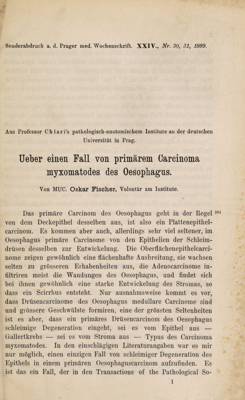 Sonderabdruck a. d. Prager med. Wochenschrift. XXIV., Nr. 30, 31, 1899. Aus Professor Chiari’s pathologisch-anatomischem Institute ander deutschen Universität in Prag. Ueber einen Fall von primärem Carcinoma myxomatodes des Oesophagus. Von MUC. Oskar Fischer, Volontär am Institute. Das primäre Carcinom des Oesophagus geht in der Regel von dem Deckepithel desselben aus, ist also ein Plattenepithel- carcinom. Es kommen aber auch, allerdings sehr viel seltener, im Oesophagus primäre Carcinome von den Epithelien der Schleim¬ drüsen desselben zur Entwickelung. Die Oberflächenepithelcarci- nome zeigen gewöhnlich eine flächenhafte Ausbreitung, sie wachsen selten zu grösseren Erhabenheiten aus, die Adenocarcinome in- filtriren meist die Wandungen des Oesophagus, und findet sich bei ihnen gewöhnlich eine starke Entwickelung des Stromas, so dass ein Scirrhus entsteht. Nur ausnahmsweise kommt es vor, dass Drüsencarcinome des .Oesophagus medulläre Carcinome sind und grössere Geschwülste formiren, eine der grössten Seltenheiten ist es aber, dass ein primäres Drüsencarcinom des Oesophagus schleimige Degeneration eingeht, sei es vom Epithel aus — Gallertkrebs — sei es vom Stroma aus — Typus des Carcinoma myxomatodes. In den einschlägigen Literaturangaben war es mir nur möglich, einen einzigen Fall von schleimiger Degeneration des Epithels in einem primären Oesophaguscarcinom aufzufinden. Es ist das ein Fall, der in den Transactions of the Pathological So- 301