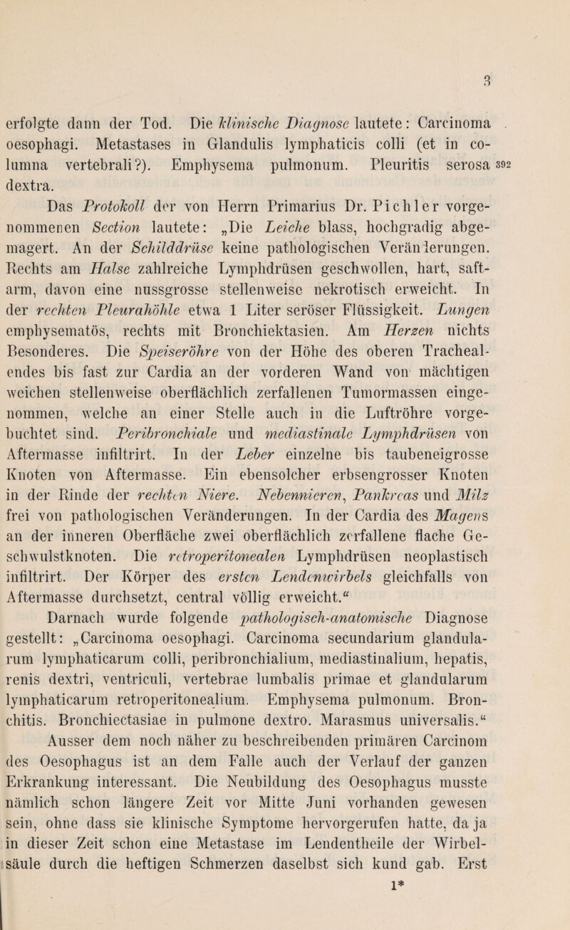 erfolgte dann der Tod. Die klinische Diagnose lautete: Carcinoma oesophagi. Metastases in Glandulis lymphaticis colli (et in co- lumna vertebrali?). Emphysema pulmonum. Pleuritis serosa 392 dextra. Das Protokoll der von Herrn Primarius Dr. Pichler vorge¬ nommenen Section lautete: „Die Leiche blass, hochgradig abge¬ magert. An der Schilddrüse keine pathologischen Veränierungen. Hechts am Halse zahlreiche Lymphdrüsen geschwollen, hart, saft- arm, davon eine nussgrosse stellenweise nekrotisch erweicht. In der rechten Pleurahöhle etwa 1 Liter seröser Flüssigkeit. Lungen emphysematos, rechts mit Bronchiektasien. Am Herzen nichts Besonderes. Die Speiseröhre von der Höhe des oberen TracheaL endes bis fast zur Cardia an der vorderen Wand von mächtigen weichen stellenweise oberflächlich zerfallenen Tumormassen einge¬ nommen, welche an einer Stelle auch in die Luftröhre vorge¬ buchtet sind. Peribronchiale und mediastinalc Lymphdrüsen von Aftermasse infiltrirt. In der Leber einzelne bis taubeneigrosse Knoten von Aftermasse. Ein ebensolcher erbsengrosser Knoten in der Rinde der rechten Niere. Nebennieren, Pankreas und Milz frei von pathologischen Veränderungen. In der Cardia des Magens an der inneren Oberfläche zwei oberflächlich zerfallene flache Ge¬ schwulstknoten. Die retroperitonealen Lymphdrüsen neoplastisch infiltrirt. Der Körper des ersten Lendenwirbels gleichfalls von Aftermasse durchsetzt, central völlig erweicht.“ Darnach wurde folgende pathologisch-anatomische Diagnose gestellt: „Carcinoma oesophagi. Carcinoma secundarium glandula- rum lymphaticarum colli, peribronchialium, mediastinalium, hepatis, renis dextri, ventriculi, vertebrae lumbalis primae et glandularum lymphaticarum retroperitonealium. Emphysema pulmonum. Bron¬ chitis. Bronchiectasiae in pulipone dextro. Marasmus universalis.“ Ausser dem noch näher zu beschreibenden primären Carcinom des Oesophagus ist an dem Falle auch der Verlauf der ganzen Erkrankung interessant. Die Neubildung des Oesophagus musste nämlich schon längere Zeit vor Mitte Juni vorhanden gewesen sein, ohne dass sie klinische Symptome hervorgerufen hatte, da ja in dieser Zeit schon eine Metastase im Lendentheile der Wirbel¬ säule durch die heftigen Schmerzen daselbst sich kund gab. Erst 1*