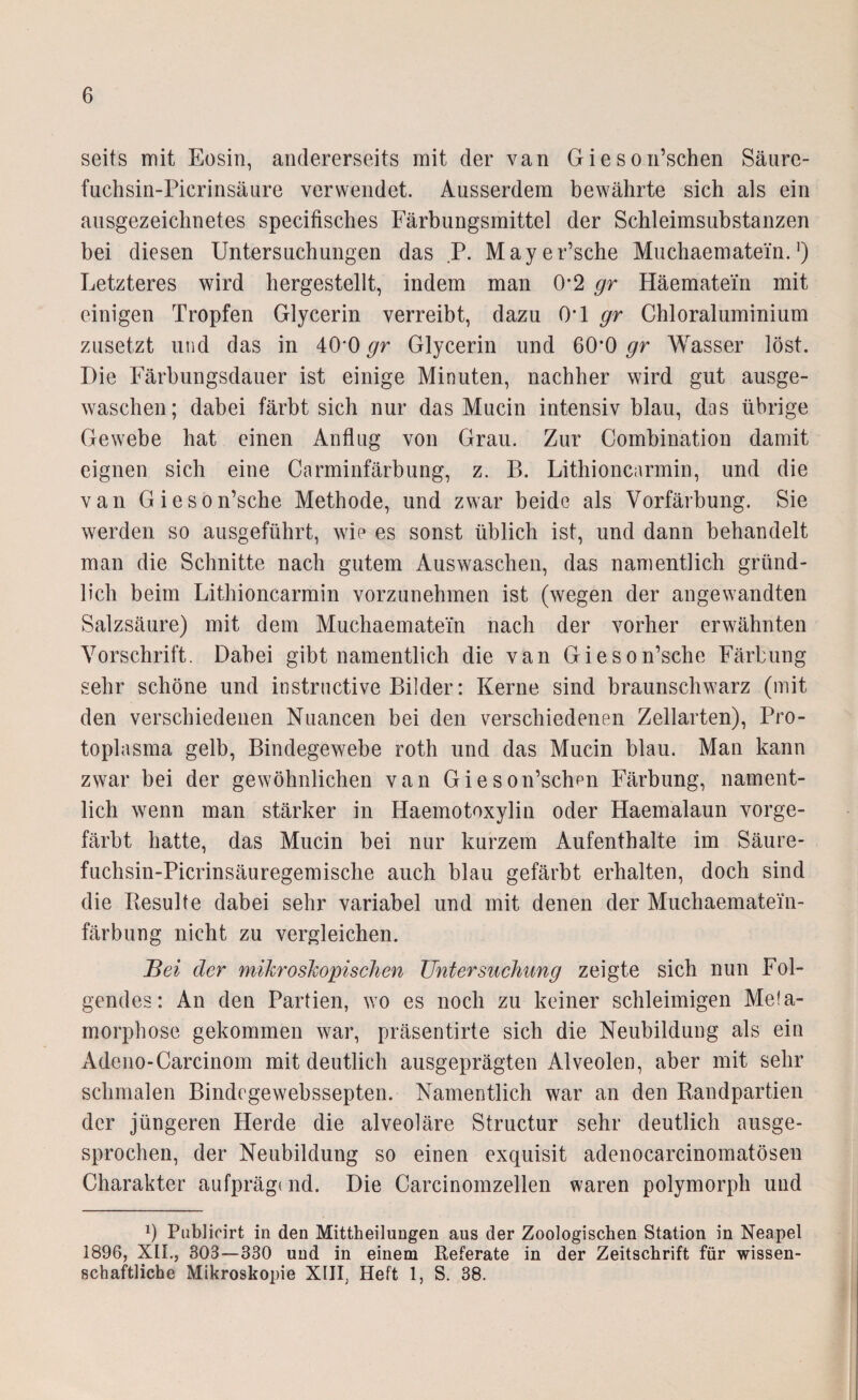 seits mit Eosin, andererseits mit der van Gieson’schen Säure- fuchsin-Picrinsäure verwendet. Ausserdem bewährte sich als ein ausgezeichnetes specifisches Färbungsmittel der Schleimsubstanzen bei diesen Untersuchungen das P. Mayer’sche Muchaematein.]) Letzteres wird hergestellt, indem man 0*2 gr Häematein mit einigen Tropfen Glycerin verreibt, dazu OG gr Chloraluminium zusetzt und das in 40‘0 gr Glycerin und 60*0 gr Wasser löst. Die Färbungsdauer ist einige Minuten, nachher wird gut ausge¬ waschen; dabei färbt sich nur das Mucin intensiv blau, das übrige Gewebe hat einen Anflug von Grau. Zur Combination damit eignen sich eine Carminfärbung, z. B. Lithioncarmin, und die van Gieson’sche Methode, und zwar beide als Vorfärbung. Sie werden so ausgeführt, wie es sonst üblich ist, und dann behandelt man die Schnitte nach gutem Auswaschen, das namentlich gründ¬ lich beim Lithioncarmin vorzunehmen ist (wegen der angewandten Salzsäure) mit dem Muchaematein nach der vorher erwähnten Vorschrift. Dabei gibt namentlich die van Gieson’sche Färbung sehr schöne und instrnctive Bilder: Kerne sind braunschwarz (mit den verschiedenen Nuancen bei den verschiedenen Zellarten), Pro¬ toplasma gelb, Bindegewebe roth und das Mucin blau. Man kann zwar bei der gewöhnlichen van Gieson’schen Färbung, nament¬ lich wenn man stärker in Haemotoxylin oder Haemalaun vorge¬ färbt hatte, das Mucin bei nur kurzem Aufenthalte im Säure- fuchsin-Picrinsäuregemische auch blau gefärbt erhalten, doch sind die Besulte dabei sehr variabel und mit denen der Muchaematein- färbung nicht zu vergleichen. Bei der mikroskopischen Untersuchung zeigte sich nun Fol¬ gendes: An den Partien, wo es noch zu keiner schleimigen Me!a- morphose gekommen war, präsentirte sich die Neubildung als ein Adeno-Carcinom mit deutlich ausgeprägten Alveolen, aber mit sehr schmalen Bindegewebssepten. Namentlich war an den Randpartien der jüngeren Herde die alveoläre Structur sehr deutlich ausge¬ sprochen, der Neubildung so einen exquisit adenocarcinomatösen Charakter aufprägt nd. Die Carcinomzellen waren polymorph und Ü Pnblicirt in den Mittheilungen aus der Zoologischen Station in Neapel 1896, XLI., 303—330 und in einem Referate in der Zeitschrift für wissen¬ schaftliche Mikroskopie XIII, Heft 1, S. 38.