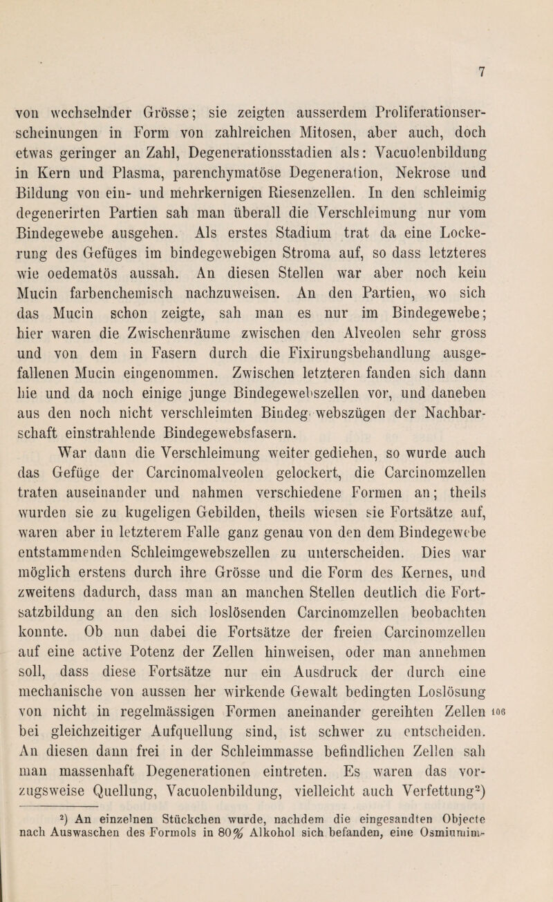 von wechselnder Grösse; sie zeigten ausserdem Proliferationser¬ scheinungen in Form von zahlreichen Mitosen, aber auch, doch etwas geringer an Zahl, Degenerationsstadien als: Vacuolenbildung in Kern und Plasma, parenchymatöse Degeneration, Nekrose und Bildung von ein- und mehrkernigen Riesenzellen. In den schleimig degenerirten Partien sah man überall die Verschleimung nur vom Bindegewebe ausgehen. Als erstes Stadium trat da eine Locke¬ rung des Gefüges im bindegewebigen Stroma auf, so dass letzteres wie oedematös aussah. An diesen Stellen war aber noch kein Mucin farbenchemisch nachzuweisen. An den Partien, wo sich das Mucin schon zeigte, sah man es nur im Bindegewebe; hier waren die Zwischenräume zwischen den Alveolen sehr gross und von dem in Fasern durch die Fixirungsbehandlung ausge¬ fallenen Mucin eingenommen. Zwischen letzteren fanden sich dann hie und da noch einige junge Bindegewebszellen vor, und daneben aus den noch nicht verschleimten Bindeg webszügen der Nachbar¬ schaft einstrahlende Bindegewebsfasern. War daun die Verschleimung weiter gediehen, so wurde auch das Gefüge der Carcinomalveolen gelockert, die Carcinomzellen traten auseinander und nahmen verschiedene Formen an; theils wurden sie zu kugeligen Gebilden, theils wiesen sie Fortsätze auf, waren aber in letzterem Falle ganz genau von den dem Bindegewebe entstammenden Schleimgewebszellen zu unterscheiden. Dies war möglich erstens durch ihre Grösse und die Form des Kernes, und zweitens dadurch, dass man an manchen Stellen deutlich die Fort¬ satzbildung an den sich loslösenden Carcinomzellen beobachten konnte. Ob nun dabei die Fortsätze der freien Carcinomzellen auf eine active Potenz der Zellen hinweisen, oder man annehmen soll, dass diese Fortsätze nur ein Ausdruck der durch eine mechanische von aussen har wirkende Gewalt bedingten Loslösung von nicht in regelmässigen Formen aneinander gereihten Zellen tos bei gleichzeitiger Aufquellung sind, ist schwer zu entscheiden. An diesen dann frei in der Schleimmasse befindlichen Zellen sah man massenhaft Degenerationen eintreten. Es waren das vor¬ zugsweise Quellung, Vacuolenbildung, vielleicht auch Verfettung2) 2) An einzelnen Stückchen wurde, nachdem die eingesandten Objecte nach Auswaschen des Formols in 80% Alkohol sich befanden, eine Osmiumim-