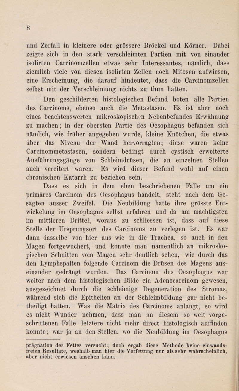 und Zerfall in kleinere oder grössere Brockel und Körner. Dabei zeigte sich in den stark verschleimten Partien mit von einander isolirten Carcinomzellen etwas sehr Interessantes, nämlich, dass ziemlich viele von diesen isolirten Zellen noch Mitosen aufwiesen, eine Erscheinung, die darauf hindeutet, dass die Carcinomzellen selbst mit der Verschleimung nichts zu thun hatten. Den geschilderten histologischen Befund boten alle Partien des Carcinoms, ebenso auch die Metastasen. Es ist aber noch eines beachtenswerten mikroskopischen Nebenbefundes Erwähnung zu machen; in der obersten Partie des Oesophagus befanden sich nämlich, wie früher angegeben wurde, kleine Knötchen, die etwas über das Niveau der Wand hervorragten; diese waren keine Carcinommetastasen, sondern bedingt durch cystisch erweiterte Ausführungsgänge von Schleimdrüsen, die an einzelnen Stellen auch vereitert waren. Es wird dieser Befund wohl auf einen chronischen Katarrh zu beziehen sein. Dass es sich in dem eben beschriebenen Falle um ein primäres Carcinom des Oesophagus handelt, steht nach dem Ge¬ sagten ausser Zweifel. Die Neubildung hatte ihre grösste Ent¬ wickelung im Oesophagus selbst erfahren und da am mächtigsten im mittleren Drittel, woraus zu schliessen ist, dass auf diese Stelle der Ursprungsort des Carcinoms zu verlegen ist. Es war dann dasselbe von hier aus wie in die Trachea, so auch in den Magen fortgewuchert, und konnte man namentlich an mikrosko¬ pischen Schnitten vom Magen sehr deutlich sehen, wie durch das den Lymphspalten folgende Carcinom die Drüsen des Magens aus¬ einander gedrängt wurden. Das Carcinom des Oesophagus war weiter nach dem histologischen Bilde ein Adenocarcinom gewesen, ausgezeichnet durch die schleimige Degeneration des Stromas, während sich die Epithelien an der Schleimbildung gar nicht be¬ theiligt hatten. Was die Matrix des Carcinoms anlangt, so wird es nicht Wunder nehmen, dass man an diesem so weit vorge¬ schrittenen Falle letztere nicht mehr direct histologisch aulfinden konnte; war ja an den Stellen, wo die Neubildung im Oesophagus prägnation des Fettes versucht; doch ergab diese Methode keine einwands¬ freien Resultate, weshalb man hier die Verfettung nur als sehr wahrscheinlich, aber nicht erwiesen ansehen kann.