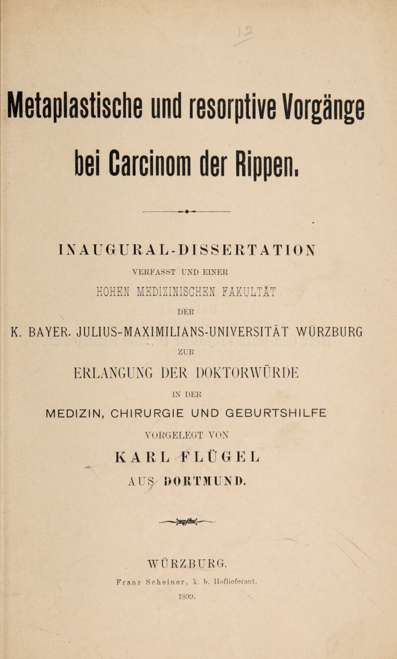 Metaplastische und resorptive Vorgänge bei Carcinom der Rippen. IN AUGUR AL-DISSERTATION VERFASST UND EINER HOHEN MEDIZINISCHEN FAKULTÄT DER \ K. BAYER. JULIUS-MAXIMILIANS-UNIVERSITÄT WÜRZBURG ZUR ERLANGUNG DER DOKTORWÜRDE IN DER MEDIZIN, CHIRURGIE UND GEBURTSHILFE VORGELEGT VON KARL FLÜGEL AUS DORTMUND. -— ÄT-U.' II  ■ WÜRZBURG. Franz Sch einer, k. b. Hoflieferant. 1S9D.