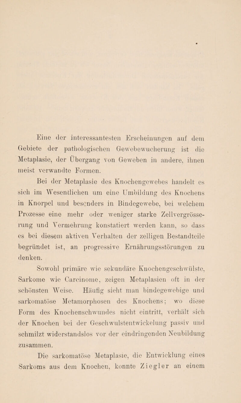 Eine der interessantesten Erscheinungen auf dem Gebiete der pathologischen Gewebewucherung ist die Metaplasie, der Übergang von Geweben in andere, ihnen meist verwandte Formen. Bei der Metaplasie des Knochengewebes handelt es sich im Wesentlichen um eine Umbildung des Knochens in Knorpel und besonders in Bindegewebe, bei welchem Prozesse eine mehr oder weniger starke Zellvergrösse- rung und Vermehrung konstatiert werden kann, so dass es bei diesem aktiven Verhalten der zeitigen Bestandteile begründet ist, an progressive Ernährungsstörungen zu denken. Sowohl primäre wie sekundäre Knochengeschwülste, Sarkome wie Carcinome, zeigen Metaplasien oft in der schönsten Weise. Häufig sieht man bindegewebige und sarkomatüse Metamorphosen des Knochens; wo diese Form des Knochenschwundes nicht eintritt, verhält sich der Knochen bei der Geschwulstentwickelung passiv und schmilzt widerstandslos vor der eindringenden Neubildung zusammen. Die sarkomatöse Metaplasie, die Entwicklung eines Sarkoms aus dem Knochen, konnte Ziegler an einem