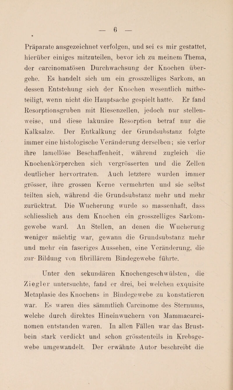 Präparate ausgezeichnet, verfolgen, und sei es mir gestattet, hierüber einiges mitzuteilen, bevor ich zu meinem Thema, der carcinomatösen Durchwachsung der Knochen über¬ gehe. Es handelt sich um ein grosszelliges Sarkom, an dessen Entstehung sicli der Knochen wesentlich mitbe¬ teiligt, wenn nicht die Hauptsache gespielt hatte. Er fand Resorptionsgruben mit Riesenzellen, jedoch nur stellen¬ weise, und diese lakunäre Resorption betraf nur die Kalksalze. Der Entkalkung der Grundsubstanz folgte immer eine histologische Veränderung derselben; sie verlor ihre lamellöse Beschaffenheit, während zugleich die Knochenkörperchen sich vergrösserten und die Zellen deutlicher hervortraten. Auch letztere wurden immer grösser, ihre grossen Kerne vermehrten und sie selbst teilten sich, während die Grundsubstanz mehr und mehr zurücktrat. Die Wucherung wurde so massenhaft, dass schliesslich aus dem Knochen ein grosszeiliges Sarkom¬ gewebe ward. An Stellen, an denen die Wucherung weniger mächtig war, gewann die Grundsubstanz mehr und mehr ein faseriges Aussehen, eine Veränderung, die zur* Bildung von fibrillärem Bindegewebe führte. Unter den sekundären Knochengeschwülsten, die Ziegler untersuchte, fand er drei, bei welchen exquisite Metaplasie des Knochens in Bindegewebe zu konstatieren war. Es waren dies sämmtlich Carcinome des Sternums, welche durch direktes Hineinwuchern von Mammacarci- nomen entstanden waren. In allen Fällen war das Brust¬ bein stark verdickt und schon grösstenteils in Krebsge¬ webe umgewandelt. Der erwähnte Autor beschreibt die