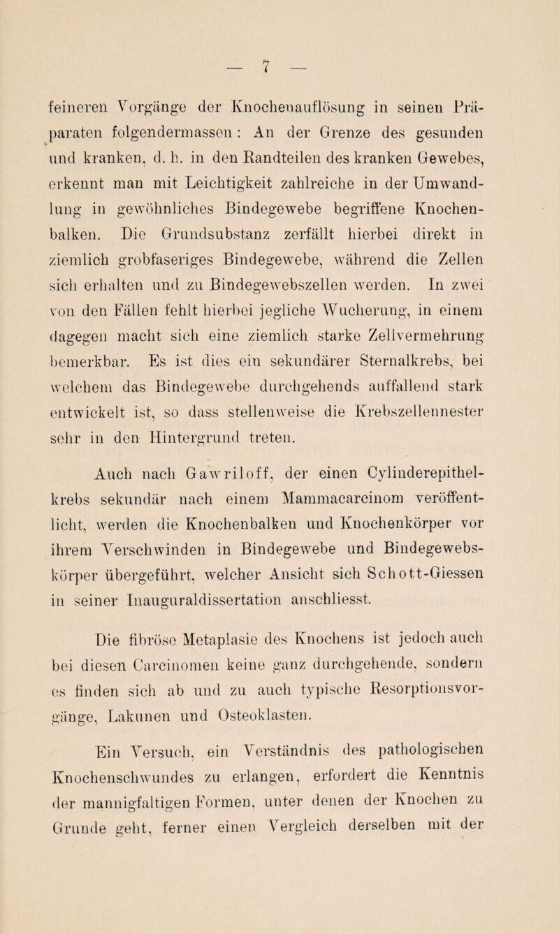 feineren Vorgänge der Knochenauflösung in seinen Prä¬ paraten folgendem]assen : An der Grenze des gesunden und kranken, d. h. in den Randteilen des kranken Gewebes, erkennt man mit Leichtigkeit zahlreiche in der Umwand¬ lung in gewöhnliches Bindegewebe begriffene Knochen¬ balken. Die Grundsubstanz zerfällt hierbei direkt in ziemlich grobfaseriges Bindegewebe, während die Zellen sicli erhalten und zu Bindegewebszellen werden. In zwei von den Fällen fehlt hierbei jegliche Wucherung, in einem dagegen macht sich eine ziemlich starke Zellvermehrung bemerkbar. Es ist dies ein sekundärer Sternalkrebs, bei welchem das Bindegewebe durchgehends auffallend stark entwickelt ist, so dass stellenweise die Krebszellennester sehr in den Hintergrund treten. Auch nach Gawriloff, der einen Cyiinderepithel- krebs sekundär nach einem Mammacareinom veröffent¬ licht, werden die Knochenbalken und Knochenkörper vor ihrem Verschwinden in Bindegewebe und Bindegewebs- körper übergeführt, welcher Ansicht sich Schott-Giessen in seiner Inauguraldissertation anschliesst. Die fibröse Metaplasie des Knochens ist jedoch auch bei diesen Carcinomen keine ganz durchgehende, sondern es finden sich ab und zu auch typische Resorptionsvor- gänge, Lalmnen und Osteoklasten. Ein Versuch, ein Verständnis des pathologischen Knochenschwundes zu erlangen, erfordert die Kenntnis der mannigfaltigen Formen, unter denen der Knochen zu Grunde geht, ferner einen Vergleich derselben mit der