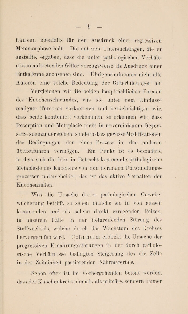 hausen ebenfalls für den Ausdruck einer regressiven Metamorphose hält. Die näheren Untersuchungen, die er anstellte, ergaben, dass die unter pathologischen Verhält¬ nissen auftretenden Gitter vorzugsweise als Ausdruck einer Entkalkung anzusehen sind. Übrigens erkennen nicht alle Autoren eine solche Bedeutung der Gitterbildungen an. Vergleichen wir die beiden hauptsächlichen Formen des Knochenschwundes, wie sie unter dem Einflüsse maligner Tumoren Vorkommen und berücksichtigen wir, dass beide kombiniert verkommen, so erkennen wir, dass Resorption und Metaplasie nicht in unvereinbarem Gegen¬ sätze zueinander stehen, sondern dass gewisse Modifikationen der Bedingungen den einen Prozess in den anderen überzuführen vermögen. Ein Punkt ist es besonders, in dem sich die hier in Betracht kommende pathologische Metaplasie des Knochens von den normalen Umwandlungs¬ prozessen unterscheidet, das ist das aktive Verhalten der Knochenzellen. Was die Ursache dieser pathologischen Gewebe¬ wucherung betrifft, so sehen manche sie in von aussen kommenden und als solche direkt erregenden Reizen, in unserem Falle in der tiefgreifenden Störung des Stoffwechsels, welche durch das Wachstum des Krebses hervorgerufen wird, Cohn heim erblickt die Ursache der progressiven Ernährungsstörungen in der durch patholo¬ gische Verhältnisse bedingten Steigerung des die Zelle in der Zeiteinheit passierenden Nährmaterials. Schon öfter ist im Vorhergehenden betont worden, dass der Knochenkrebs niemals als primäre, sondern immer