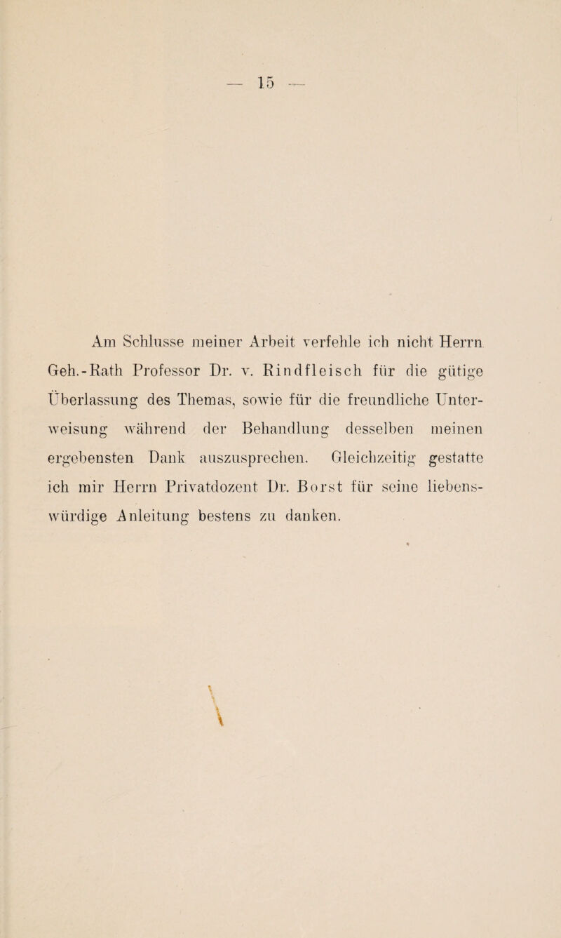 Am Schlüsse meiner Arbeit verfehle ich nicht Herrn Geh.-Rath Professor Dr. v. Rindfleisch für die gütige Überlassung des Themas, sowie für die freundliche Unter¬ weisung während der Behandlung desselben meinen ergebensten Dank auszusprechen. Gleichzeitig gestatte ich mir Herrn Privatdozent Dr. Borst für seine liebens¬ würdige Anleitung bestens zu danken.