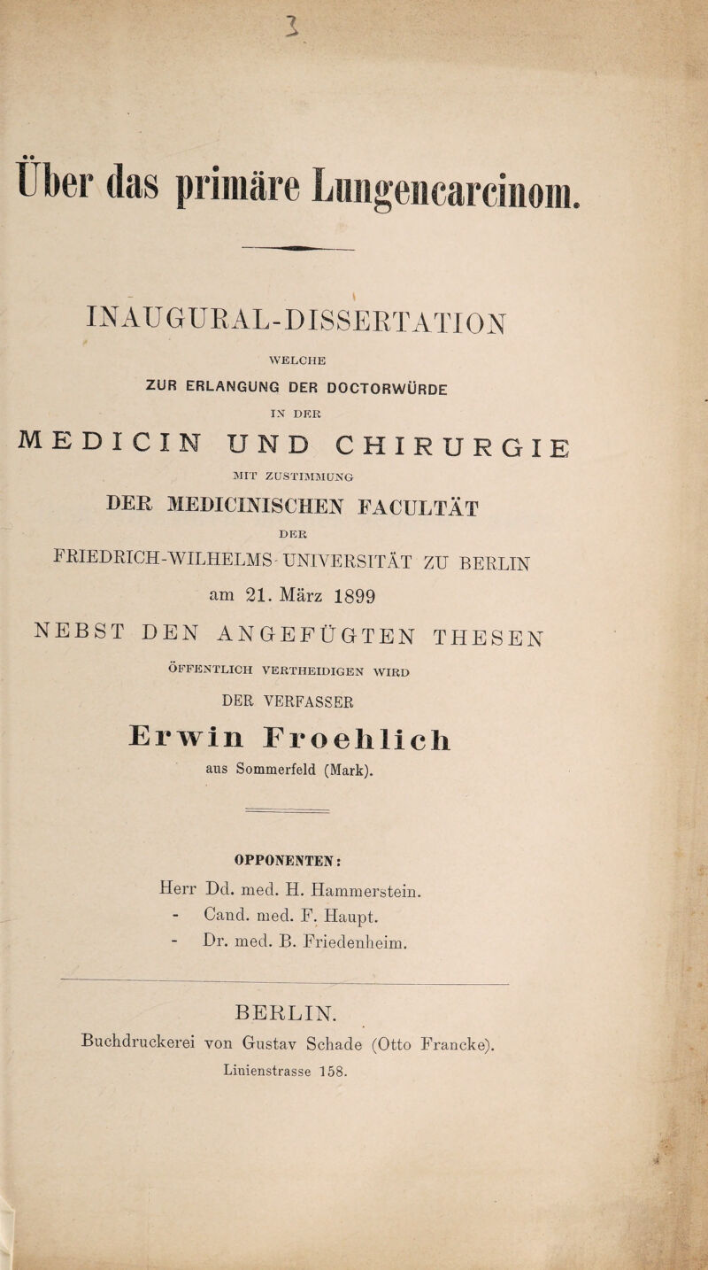 Uber das primäre Lungeiicarciiiom. INAUGUR AL-DISSERTATION WELCHE ZUR ERLANGUNG DER DOCTORWÜRDE IN DER MEDI CIN UND CHIRURGIE MIT ZUSTIMMUNG DER MEDICINISCHEN FACULTÄT DER FRIEDRICH-WILHELMS-UNIVERSITÄT ZU BERLIN am 21. März 1899 NEBST DEN ANGEFÜGTEN THESEN ÖFFENTLICH VERTIIEIDIGEN WIRD DER VERFASSER Erwin Froehlicli aus Sommerfeld (Mark). OPPONENTEN: Herr Del. med. H. Hammerstein. Cand. med. F. Haupt. Dr. med. B. Friedenheim. BERLIN. Buchdruckerei von Gustav Schade (Otto Francke). Linienstrasse 158.