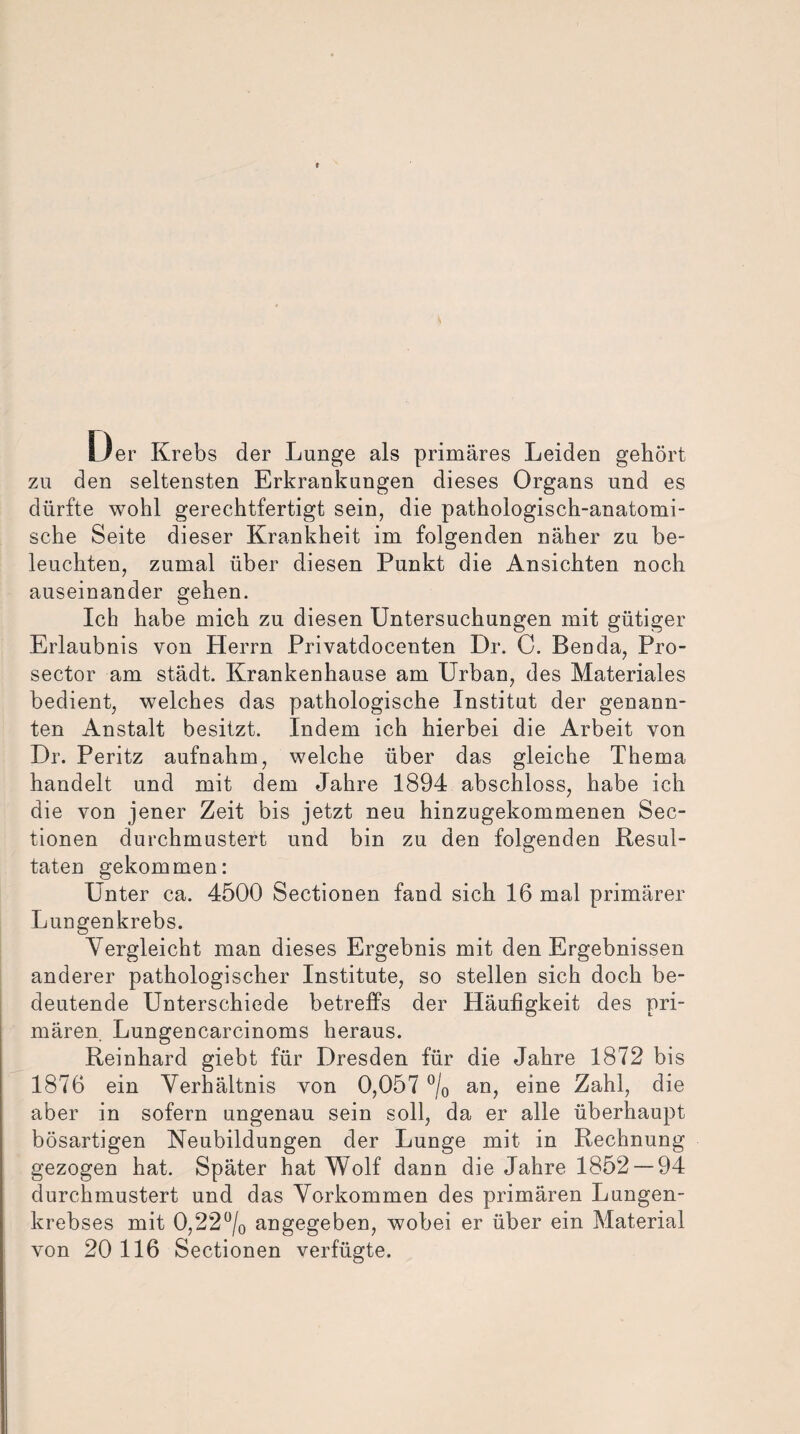 Der Krebs der Lunge als primäres Leiden gehört zu den seltensten Erkrankungen dieses Organs und es dürfte wohl gerechtfertigt sein, die pathologisch-anatomi¬ sche Seite dieser Krankheit im folgenden näher zu be¬ leuchten, zumal über diesen Punkt die Ansichten noch auseinander gehen. Ich habe mich zu diesen Untersuchungen mit gütiger Erlaubnis von Herrn Privatdocenten Dr. C. Benda, Pro- sector am städt. Krankenhause am Urban, des Materiales bedient, welches das pathologische Institut der genann¬ ten Anstalt besitzt. Indem ich hierbei die Arbeit von Dr. Peritz aufnahm, welche über das gleiche Thema handelt und mit dem Jahre 1894 abschloss, habe ich die von jener Zeit bis jetzt neu hinzugekommenen Sec- tionen durchmustert und bin zu den folgenden Resul¬ taten gekommen: Unter ca. 4500 Sectionen fand sich 16 mal primärer Lungenkrebs. Vergleicht man dieses Ergebnis mit den Ergebnissen anderer pathologischer Institute, so stellen sich doch be¬ deutende Unterschiede betreffs der Häufigkeit des pri¬ mären. Lungencarcinoms heraus. Reinhard giebt für Dresden für die Jahre 1872 bis 1876 ein Verhältnis von 0,057 °/0 an, eine Zahl, die aber in sofern ungenau sein soll, da er alle überhaupt bösartigen Neubildungen der Lunge mit in Rechnung gezogen hat. Später hat Wolf dann die Jahre 1852 — 94 durchmustert und das Vorkommen des primären Lungen¬ krebses mit 0,22°/o angegeben, wobei er über ein Material von 20 116 Sectionen verfügte.