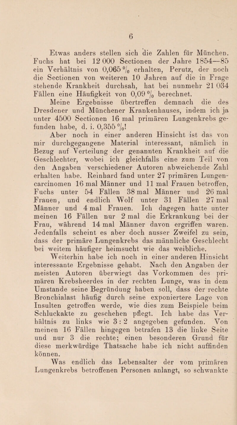 ! Etwas anders stellen sich die Zahlen für München. Fuchs hat bei 12 000 Sectionen der Jahre 1854—85 ein Verhältnis von 0,065 °/0 erhalten, Perutz, der noch die Sectionen von weiteren 10 Jahren auf die in Frage stehende Krankheit durchsah, hat bei nunmehr 21 034 Fällen eine Häufigkeit von 0,09 °/0 berechnet. Meine Ergebnisse übertreffen demnach die des Dresdener und Münchener Krankenhauses, indem ich ja unter 4500 Sectionen 16 mal primären Lungenkrebs ge¬ funden habe, d. i. 0,355 °/0! Aber noch in einer anderen Hinsicht ist das von mir durchgegangene Material interessant, nämlich in Bezug auf Verteilung der genannten Krankheit auf die Geschlechter, wobei ich gleichfalls eine zum Teil von den Angaben verschiedener Autoren abweichende Zahl erhalten habe. Reinhard fand unter 27 primären Lungen- carcinomen 16 mal Männer und 11 mal Frauen betroffen, Fuchs unter 54 Fällen 38 mal Männer und 26 mal Frauen, und endlich Wolf unter 31 Fällen 27 mal Männer und 4 mal Frauen. Ich dagegen hatte unter meinen 16 Fällen nur 2 mal die Erkrankung bei der Frau, während 14 mal Männer davon ergriffen waren. Jedenfalls scheint es aber doch ausser Zweifel zu sein, dass der primäre Lungenkrebs das männliche Geschlecht bei weitem häufiger heimsucht wie das weibliche. Weiterhin habe ich noch in einer anderen Hinsicht interessante Ergebnisse gehabt. Nach den Angaben der meisten Autoren überwiegt das Vorkommen des pri¬ mären Krebsheerdes in der rechten Lunge, was in dem Umstande seine Begründung haben soll, dass der rechte Bronchialast häufig durch seine exponiertere Lage von Insulten getroffen werde, wie dies zum Beispiele beim Schluckakte zu geschehen pflegt. Ich habe das Ver¬ hältnis zu links wie 3: 2 angegeben gefunden. Von meinen 16 Fällen hingegen betrafen 13 die linke Seite und nur 3 die rechte; einen besonderen Grund für diese merkwürdige Thatsache habe ich nicht auffinden können. Was endlich das Lebensalter der vom primären Lungenkrebs betroffenen Personen anlangt, so schwankte