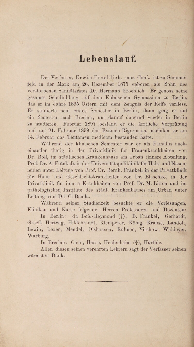 Lebenslauf. Der Verfasser, Erwin Froehlich, mos. Conf., ist zu Sommer¬ feld in der Mark am 26. Dezember 1875 geboren als Sohn des verstorbenen Sanitätsrates Dr. Hermann Froehlich. Er genoss seine gesamte Schulbildung auf dem Kölnischen Gymnasium zu Berlin, das er im Jahre 1895 Ostern mit dem Zeugnis der Reife verliess. Er studierte sein erstes Semester in Berlin, dann ging er auf ein Semester nach Breslau, um darauf dauernd wieder in Berlin zu studieren. Februar 1897 bestand er die ärztliche Vorprüfung und am 21. Februar 1899 das Examen Rigorosum, nachdem er am 14. Februar das Tentamen medicum bestanden hatte. Während der klinischen Semester war er als Famulus nach¬ einander thätig in der Privatklinik für Frauenkrankheiten von Dr. Boll, im städtischen Krankenhause am Urban (innere Abteilung, Prof. Dr. A. Fränkel), in der Universitätspoliklinik für Hals- und Nasen¬ leiden unter Leitung von Prof. Dr. Beruh. Fränkel, in der Privatklinik für Haut- und Geschlechtskrankheiten von Dr. Blaschko, in der Privatklinik für innere Krankheiten von Prof. Dr. M. Litten und im pathologischen Institute des städt. Krankenhauses am Urban unter Leitung von Dr. C. Benda. Während seiner Studienzeit besuchte er die Vorlesungen, Kliniken und Kurse folgender Herren Professoren und Dozenten: In Berlin: du Bois-Reymond (f), B. Fränkel, Gerhardt, Greeff, Hertwig, Hildebrandt, Klemperer, König, Krause, Landolt, Lewin, Lexer, Mendel, Olshausen, Rubner, Virchow, Waldeyer, Warburg. In Breslau: Chun, Hasse, Heidenhaim (-J-), Hürthle. Allen diesen seinen verehrten Lehrern sagt der Verfasser seinen wärmsten Dank.