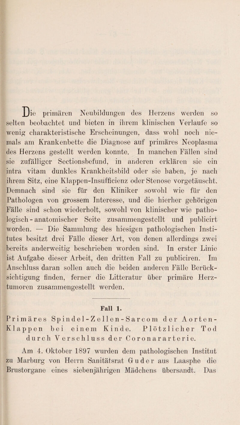 Die primären Neubildungen des Herzens werden so selten beobachtet und bieten in ihrem klinischen Verlaufe so wenig charakteristische Erscheinungen, dass wohl noch nie¬ mals am Krankenbette die Diagnose auf primäres Neoplasma des Herzens gestellt werden konnte. In manchen Fällen sind sie zufälliger Sectionsbefund, in anderen erklären sie ein intra vitam dunkles Krankheitsbild oder sie haben, je nach ihrem Sitz, eine Klappen-Insufficienz oder Stenose vorgetäuscht. Demnach sind sie für den Kliniker sowohl wie für den Pathologen von grossem Interesse, und die hierher gehörigen Fälle sind schon wiederholt, sowohl von klinischer wie patho¬ logisch - anatomischer Seite zusammengestellt und publicirt worden. — Die Sammlung des hiesigen pathologischen Insti¬ tutes besitzt drei Fälle dieser Art, von denen allerdings zwei bereits anderweitig beschrieben worden sind. In erster Linie ist Aufgabe dieser Arbeit, den dritten Fall zu publiciren. Im Anschluss daran sollen auch die beiden anderen Fälle Berück¬ sichtigung finden, ferner die Litteratur über primäre Herz¬ tumoren zusammengestellt werden. Fall 1. Primäres Spindel-Zellen- Sa r com dei* Aorten- Klappen bei einem Kinde. Plötzlicher Tod durch Verschluss der Coronararterie. Am 4. Oktober 1897 wurden dem pathologischen Institut zu Marburg von Herrn Sanitätsrat G u d e r aus Laasphe die Brustorgane eines siebenjährigen Mädchens übersandt. Das