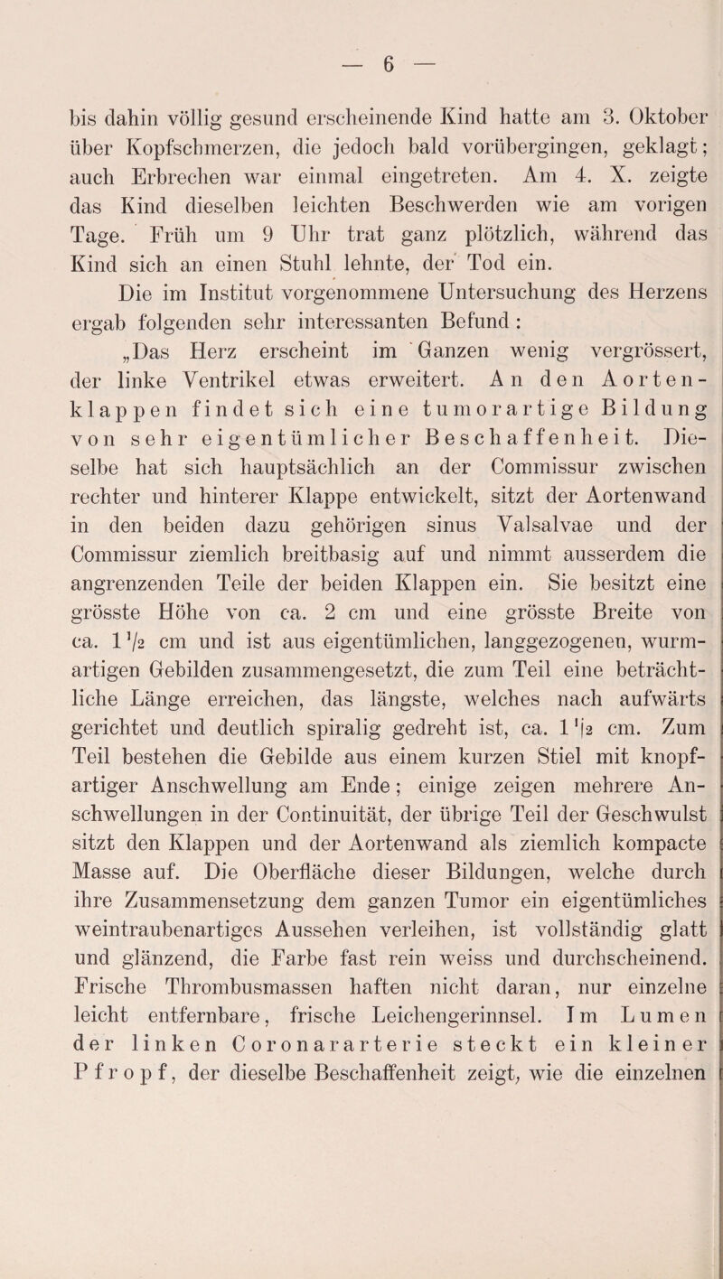 bis dahin völlig gesund erscheinende Kind hatte am 3. Oktober über Kopfschmerzen, die jedoch bald vorübergingen, geklagt; auch Erbrechen war einmal eingetreten. Am 4. X. zeigte das Kind dieselben leichten Beschwerden wie am vorigen Tage. Früh um 9 Uhr trat ganz plötzlich, während das Kind sich an einen Stuhl lehnte, der Tod ein. Die im Institut vorgenommene Untersuchung des Herzens ergab folgenden sehr interessanten Befund : „Das Herz erscheint im Ganzen wenig vergrössert, der linke Ventrikel etwas erweitert. An den Aorten¬ klappen findet sich eine tum or artige Bildung von sehr eigentümlicher Beschaffenheit. Die¬ selbe hat sich hauptsächlich an der Commissur zwischen rechter und hinterer Klappe entwickelt, sitzt der Aortenwand in den beiden dazu gehörigen sinus Valsalvae und der Commissur ziemlich breitbasig auf und nimmt ausserdem die angrenzenden Teile der beiden Klappen ein. Sie besitzt eine grösste Höhe von ca. 2 cm und eine grösste Breite von ca. 1 Vs cm und ist aus eigentümlichen, langgezogenen, wurm¬ artigen Gebilden zusammengesetzt, die zum Teil eine beträcht¬ liche Länge erreichen, das längste, welches nach aufwärts gerichtet und deutlich spiralig gedreht ist, ca. l'\2 cm. Zum Teil bestehen die Gebilde aus einem kurzen Stiel mit knopf¬ artiger Anschwellung am Ende; einige zeigen mehrere An¬ schwellungen in der Continuität, der übrige Teil der Geschwulst sitzt den Klappen und der Aortenwand als ziemlich kompacte Masse auf. Die Oberfläche dieser Bildungen, welche durch ihre Zusammensetzung dem ganzen Tumor ein eigentümliches weintraubenartiges Aussehen verleihen, ist vollständig glatt und glänzend, die Farbe fast rein weiss und durchscheinend. Frische Thrombusmassen haften nicht daran, nur einzelne leicht entfernbare, frische Leichengerinnsel. Im Lumen der linken Coronararterie steckt ein kleiner Pfropf, der dieselbe Beschaffenheit zeigt, wie die einzelnen