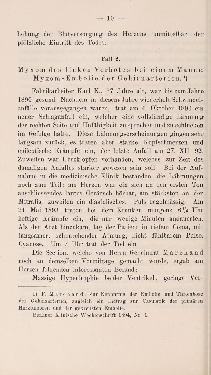 hebung der Blutversorgung des Heizens unmittelbar der plötzliche Eintritt des Todes. Fall 2. Myxom des linken ^orhofes bei einem Manne. Myxom-Embolie der G e h i r n a r t e r i e n. ]) Fabrikarbeiter Karl K., 37 Jahre alt, war bis zum Jahre 1890 gesund. Nachdem in diesem Jahre wiederholt Schwindel¬ anfälle vorausgegangen waren, trat am 4 Oktober 1890 ein neuer Schlaganfall ein, welcher eine vollständige Lähmung der rechten Seite und Unfähigkeit zu sprechen und zu schlucken im Gefolge hatte. Diese Lähmungserscheinungen gingen sehr langsam zurück, es traten aber starke Kopfschmerzen und epileptische Krämpfe ein, der letzte Anfall am 27. XII. 92. Zuweilen war Herzklopfen vorhanden, welches zur Zeit des damaligen Anfalles stärker gewesen sein soll. Bei der Auf¬ nahme in die medizinische Klinik bestanden die Lähmungen noch zum Teil; am Herzen war ein sich an den ersten Ton anschliessendes lautes Geräusch hörbar, am stärksten an der Mitralis, zuweilen ein diastolisches. Puls regelmässig. Am 24. Mai 1893 traten bei dem Kranken morgens 61/* Uhr heftige Krämpfe ein, die nur wenige Minuten andauerten. Als der Arzt hinzukam, lag der Patient in tiefem Coma, mit langsamer, schnarchender Atmung, nicht fühlbarem Pulse. Cyanose. Um 7 Uhr trat der Tod ein Die Section, welche von Herrn Geheimrat Marchand noch an demselben Vormittage gemacht wurde, ergab am Herzen folgenden interessanten Befund: Mässige Hypertrophie beider Ventrikel, geringe Ver- 1) F. Marchand: Zur Kennntnis der Embolie und Thrombose der Gehirnarterien, zugleich ein Beitrag zur Casuistik der primären Herztumoren und der gekreuzten Embolie. Berliner Klinische Wochenschrift 1894, Nr. 1.