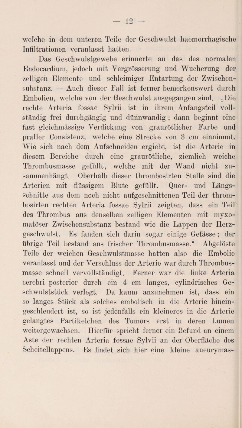 welche in dem unteren Teile der Geschwulst haemorrhagische Infiltrationen veranlasst hatten. Das Geschwulstgewebe erinnerte an das des normalen Endocardium, jedoch mit Yergrösserung und Wucherung der zelligen Elemente und schleimiger Entartung der Zwischen¬ substanz. — Auch dieser Fall ist ferner bemerkenswert durch Embolien, welche von der Geschwulst ausgegangen sind. „Die rechte Arteria fossae Sylrii ist in ihrem Anfangsteil voll¬ ständig frei durchgängig und dünnwandig ; dann beginnt eine fast gleichmässige Verdickung von graurötlicher Farbe und praller Consistenz, welche eine Strecke von 3 cm einnimmt. Wie sich nach dem Aufschneiden ergiebt, ist die Arterie in diesem Bereiche durch eine graurötliche, ziemlich weiche Thrombusmasse gefüllt, welche mit der Wand nicht zu¬ sammenhängt. Oberhalb dieser thrombosirten Stelle sind die Arterien mit flüssigem Blute gefüllt. Quer- und Längs¬ schnitte aus dem noch nicht aufgeschnittenen Teil der throm¬ bosirten rechten Arteria fossae Sylrii zeigten, dass ein Teil des Thrombus aus denselben zelligen Elementen mit myxo- matöser Zwischensubstanz bestand wie die Lappen der Herz¬ geschwulst. Es fanden sich darin sogar einige Gefässe; der übrige Teil bestand aus frischer Thrombusmasse.“ Abgelöste Teile der weichen GeschwuJstmasse hatten also die Embolie veranlasst und der Verschluss der Arterie war durch Thrombus¬ masse schnell vervollständigt. Ferner war die linke Arteria cerebri posterior durch ein 4 cm langes, cylindrisches Ge¬ schwulststück verlegt. Da kaum anzunehmen ist, dass ein so langes Stück als solches embolisch in die Arterie hinein¬ geschleudert ist, so ist jedenfalls ein kleineres in die Arterie gelangtes Partikelchen des Tumors erst in deren Lumen weitergewachsen. Hierfür spricht ferner ein Befund an einem Aste der rechten Arteria fossae Sylvii an der Oberfläche des Scheitellappens. Es findet sich hier eine kleine aueurymas-