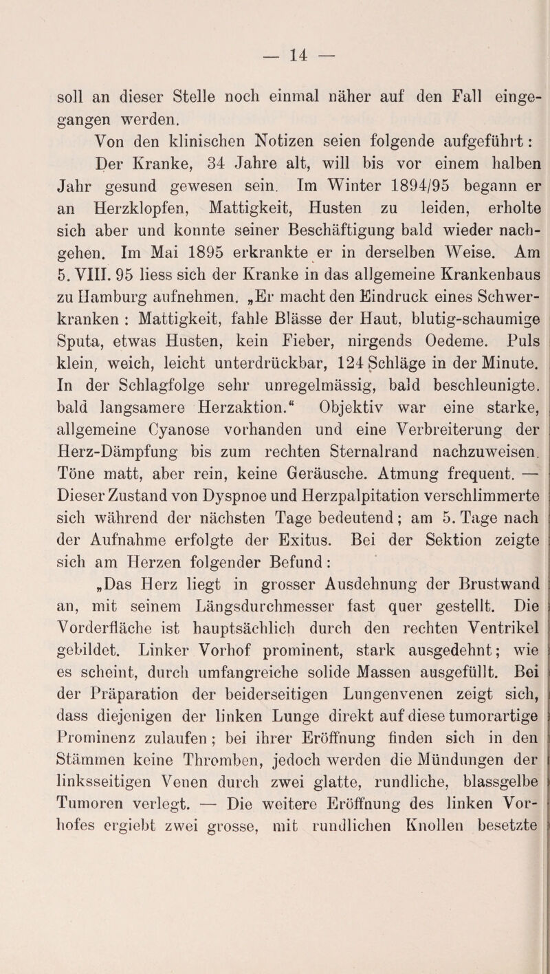 soll an dieser Stelle noch einmal näher auf den Fall einge¬ gangen werden. Von den klinischen Notizen seien folgende aufgeführt: Der Kranke, 34 Jahre alt, will bis vor einem halben Jahr gesund gewesen sein. Im Winter 1894/95 begann er an Herzklopfen, Mattigkeit, Husten zu leiden, erholte sich aber und konnte seiner Beschäftigung bald wieder nach¬ gehen. Im Mai 1895 erkrankte er in derselben Weise. Am 5. VIII. 95 Hess sich der Kranke in das allgemeine Krankenhaus zu Hamburg aufnehmen. „Er macht den Eindruck eines Schwer¬ kranken : Mattigkeit, fahle Blässe der Haut, blutig-schaumige Sputa, etwas Husten, kein Fieber, nirgends Oedeme. Puls klein, weich, leicht unterdrückbar, 124 Schläge in der Minute. In der Schlagfolge sehr unregelmässig, bald beschleunigte, bald langsamere Herzaktion.“ Objektiv war eine starke, allgemeine Cyanose vorhanden und eine Verbreiterung der Herz-Dämpfung bis zum rechten Sternalrand nachzuweisen. Töne matt, aber rein, keine Geräusche. Atmung frequent. —- Dieser Zustand von Dyspnoe und Herzpalpitation verschlimmerte sich während der nächsten Tage bedeutend; am 5. Tage nach der Aufnahme erfolgte der Exitus. Bei der Sektion zeigte ; sich am Herzen folgender Befund: „Das Herz liegt in grosser Ausdehnung der Brustwand : an, mit seinem Längsdurchmesser fast quer gestellt. Die Vorderfläche ist hauptsächlich durch den rechten Ventrikel gebildet. Linker Vorhof prominent, stark ausgedehnt; wie es scheint, durch umfangreiche solide Massen ausgefüllt. Bei der Präparation der beiderseitigen Lungenvenen zeigt sich, dass diejenigen der linken Lunge direkt auf diese tumorartige Prominenz zulaufen ; bei ihrer Eröffnung finden sich in den Stämmen keine Thromben, jedoch werden die Mündungen der linksseitigen Venen durch zwei glatte, rundliche, blassgelbe Tumoren verlegt. — Die weitere Eröffnung des linken Vor¬ hofes ergiebt zwei grosse, mit rundlichen Knollen besetzte