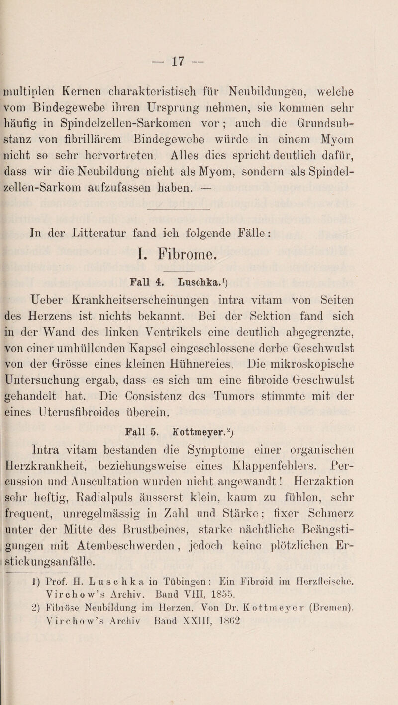 multiplen Kernen charakteristisch für Neubildungen, welche vom Bindegewebe ihren Ursprung nehmen, sie kommen sehr häufig in Spindelzellen-Sarkomen vor; auch die Grundsub¬ stanz von fibrillärem Bindegewebe würde in einem Myom nicht so sehr hervortreten, Alles dies spricht deutlich dafür, dass wir die Neubildung nicht als Myom, sondern als Spindel- zellen-Sarkom aufzufassen haben. — In der Litteratur fand ich folgende Fälle: I. Fibrome. Fall 4. Luschka.1) Ueber Krankheitserscheinungen intra vitam von Seiten des Herzens ist nichts bekannt. Bei der Sektion fand sich in der Wand des linken Ventrikels eine deutlich abgegrenzte, von einer umhüllenden Kapsel eingeschlossene derbe Geschwulst von der Grösse eines kleinen Hühnereies. Die mikroskopische Untersuchung ergab, dass es sich um eine fibroide Geschwulst gehandelt hat. Die Consistenz des Tumors stimmte mit der eines Uterusfibroides überein. Fall 5. Kottmeyer.2) Intra vitam bestanden die Symptome einer organischen Herzkrankheit, beziehungsweise eines Klappenfehlers. Per¬ cussion und Auscultation wurden nicht angewandt! Herzaktion sehr heftig, Radialpuls äusserst klein, kaum zu fühlen, sehr frequent, unregelmässig in Zahl und Stärke; fixer Schmerz unter der Mitte des Brustbeines, starke nächtliche Beängsti¬ gungen mit Atembeschwerden, jedoch keine plötzlichen Er¬ stickungsanfälle. J) Prof. H. Luschka in Tübingen: Ein Fibroid im Herzfleische. Virchow’s Archiv. Band VIII, 1855. 2) Fibröse Neubildung im Herzen. Von Dr. Kottmeyer (Bremen). Virchow’s Archiv Band XX1H, 1862