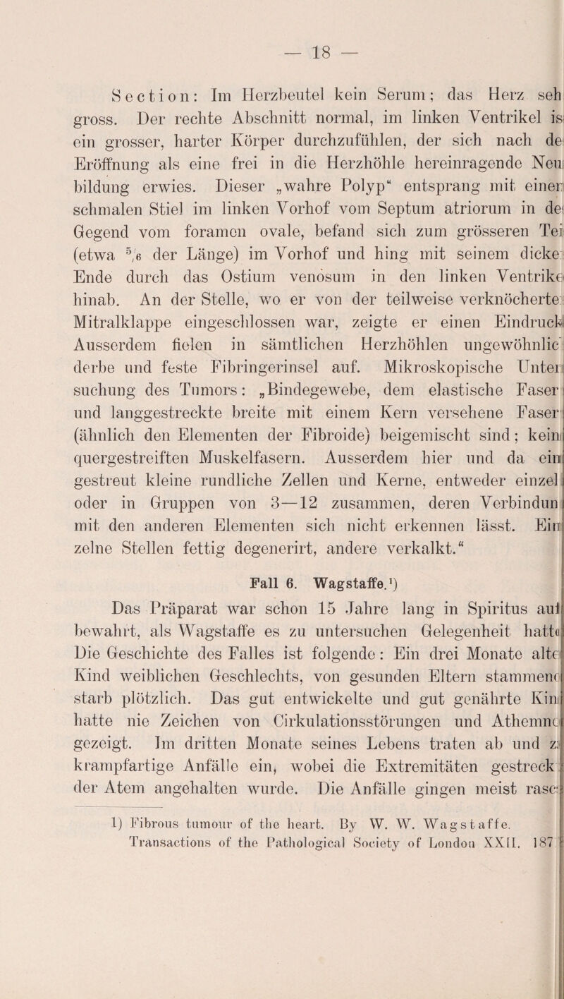 S e c t i o n : Im Herzbeutel kein Serum ; das Herz seh gross. Der rechte Abschnitt normal, im linken Ventrikel is> ein grosser, harter Körper durchzufühlen, der sich nach de Eröffnung als eine frei in die Herzhöhle hereinragende Neui bildung erwies. Dieser „wahre Polyp“ entsprang mit einer schmalen Stiel im linken Vorhof vom Septum atriorum in deü Gegend vom foramon ovale, befand sich zum grösseren Tei (etwa 5/6 der Länge) im Vorhof und hing mit seinem dicke Ende durch das Ostium venösum in den linken Ventrike hinab. An der Stelle, wo er von der teilweise verknöcherte Mitralklappe eingeschlossen war, zeigte er einen Eindruck Ausserdem fielen in sämtlichen Herzhöhlen ungewöhnlic derbe und feste Fibringerinsel auf. Mikroskopische Unter; suchung des Tnmors: „Bindegewebe, dem elastische Faser und langgestreckte breite mit einem Kern versehene Faser (ähnlich den Elementen der Fibroide) beigemischt sind; kein quergestreiften Muskelfasern. Ausserdem hier und da ein gestreut kleine rundliche Zellen und Kerne, entweder einzel oder in Gruppen von 3—12 zusammen, deren Verbindun mit den anderen Elementen sich nicht erkennen lässt. Ein zelne Stellen fettig degenerirt, andere verkalkt.“ Fall 6. WagstafFe.1) Das Präparat war schon 15 Jahre lang in Spiritus aui bewahrt, als Wagstaffe es zu untersuchen Gelegenheit hatt« Die Geschichte des Falles ist folgende: Ein drei Monate alte Kind weiblichen Geschlechts, von gesunden Eltern stammenc starb plötzlich. Das gut entwickelte und gut genährte Kim hatte nie Zeichen von Cirkulationsstörungen und Athemnc gezeigt. Im dritten Monate seines Lebens traten ab und z: krampfartige Anfälle ein, wobei die Extremitäten gestreck der Atem angehalten wurde. Die Anfälle gingen meist rase: 1) Fibrous tumour of tbe lieart. By W. W. Wag st affe. Transactions of the Pathological Society of London XXII. 187 !