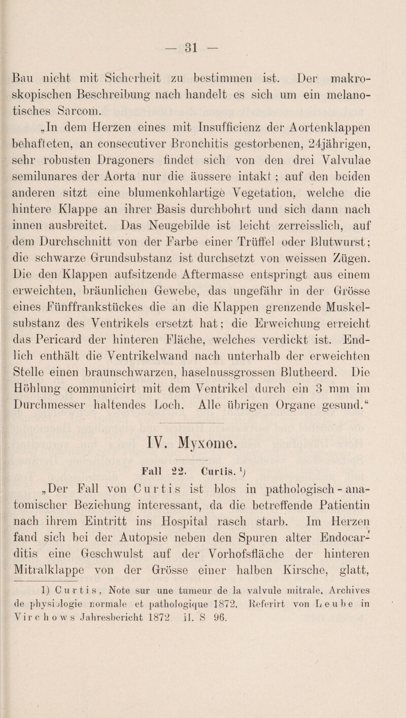 Bau nicht mit Sicherheit zu bestimmen ist. Der makro¬ skopischen Beschreibung nach handelt es sich um ein melano- tisches Sarcom. „In dem Herzen eines mit Insufficienz der Aortenklappen behafteten, an consecutiver Bronchitis gestorbenen, 24jährigen, sehr robusten Dragoners findet sich von den drei Valvulae semilunares der Aorta nur die äussere intakt; auf den beiden anderen sitzt eine blumenkohlartige Vegetation, welche die hintere Klappe an ihrer Basis durchbohrt und sich dann nach innen ausbreitet. Das Neugebilde ist leicht zerreisslich, auf dem Durchschnitt von der Farbe einer Trüffel oder Blutwurst; die schwarze Grundsubstanz ist durchsetzt von weissen Zügen. Die den Klappen aufsitzende Aftermasse entspringt aus einem erweichten, bräunlichen Gewebe, das ungefähr in der Grösse eines Fünffrankstückes die an die Klappen grenzende Muskel¬ substanz des Ventrikels ersetzt hat; die Erweichung erreicht das Pericard der hinteren Fläche, welches verdickt ist. End¬ lich enthält die Ventrikel wand nach unterhalb der erweichten Stelle einen braunschwarzen, haselnussgrossen Blutheerd. Die Höhlung communicirt mit dem Ventrikel durch ein 3 mm im Durchmesser haltendes Loch. Alle übrigen Organe gesund.“ IV. Myxome. Fall 22. Csirtis. „Der Fall von Curtis ist blos in pathologisch - ana¬ tomischer Beziehung interessant, da die betreffende Patientin nach ihrem Eintritt ins Hospital rasch starb. Im Herzen fand sich bei der Autopsie neben den Spuren alter Endocar- ditis eine Geschwulst auf der Vorhofsfläche der hinteren Mitralklappe von der Grösse einer halben Kirsche, glatt, 1) Curtis, Note sur une turaeur de la valvule mitrale, Archives de physijlogie normale et patliologique 1872, Referirt von L e u b e in Vir c ho ws Jahresbericht 1872. II. S 96.