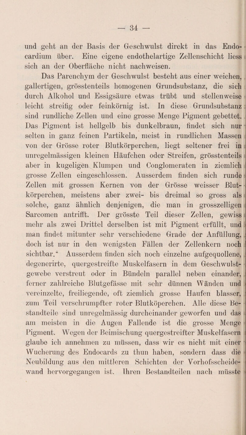 und geht an der Basis der Geschwulst direkt in das Endo- cardium über. Eine eigene endothelartige Zellenschicht liess sich an der Oberfläche nicht nachweisen. Das Parenchym der Geschwulst besteht aus einer weichen, gallertigen, grösstenteils homogenen Grundsubstanz, die sich durch Alkohol und Essigsäure etwas trübt und stellenweise leicht streifig oder feinkörnig ist. In diese Grundsubstanz sind rundliche Zellen und eine grosse Menge Pigment gebettet. Das Pigment ist hellgelb bis dunkelbraun, findet sich nur selten in ganz feinen Partikeln, meist in rundlichen Massen von der Grösse roter Blutkörperchen, liegt seltener frei in unregelmässigen kleinen Häufchen oder Streifen, grösstenteils aber in kugeligen Klumpen und Conglomeraten in ziemlich grosse Zellen eingeschlossen. Ausserdem finden sich runde Zellen mit grossen Kernen von der Grösse weisser Blut¬ körperchen, meistens aber zwei- bis dreimal so gross als solche, ganz ähnlich denjenigen, die man in grosszeiligen Sarcomen antrifft. Der grösste Teil dieser Zellen, gewiss mehr als zwei Drittel derselben ist mit Pigment erfüllt, und i man findet mitunter sehr verschiedene Grade der Anfüllung, doch ist nur in den wenigsten Fällen der Zellenkern noch sichtbar.“ Ausserdem finden sich noch einzelne aufgequollene, ! degenerirte, quergestreifte Muskelfasern in dem Geschwulst¬ gewebe verstreut oder in Bündeln parallel neben einander, i ferner zahlreiche Blutgefässe mit sehr dünnen Wänden und vereinzelte, freiliegende, oft ziemlich grosse Haufen blasser, i zum Teil verschrumpfter roter Blutköperchen. Alle diese Be- j standteile sind unregelmässig durcheinander geworfen und das am meisten in die Augen Fallende ist die grosse Menge Pigment. Wegen der Beimischung quergestreifter Muskelfasern glaube ich annehmen zu müssen, dass wir es nicht mit einer Wucherung des Endocards zu thun haben, sondern dass die Neubildung aus den mittleren Schichten der Vorhofsscheide¬ wand hervorgegangen ist. Ihren Bestandteilen nach müsste